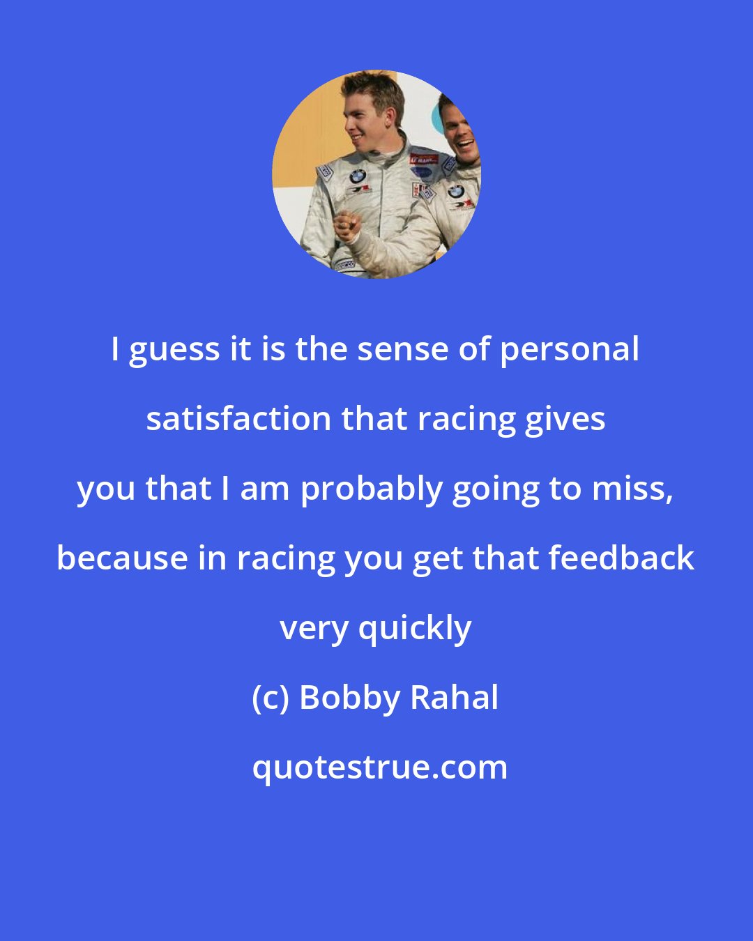 Bobby Rahal: I guess it is the sense of personal satisfaction that racing gives you that I am probably going to miss, because in racing you get that feedback very quickly