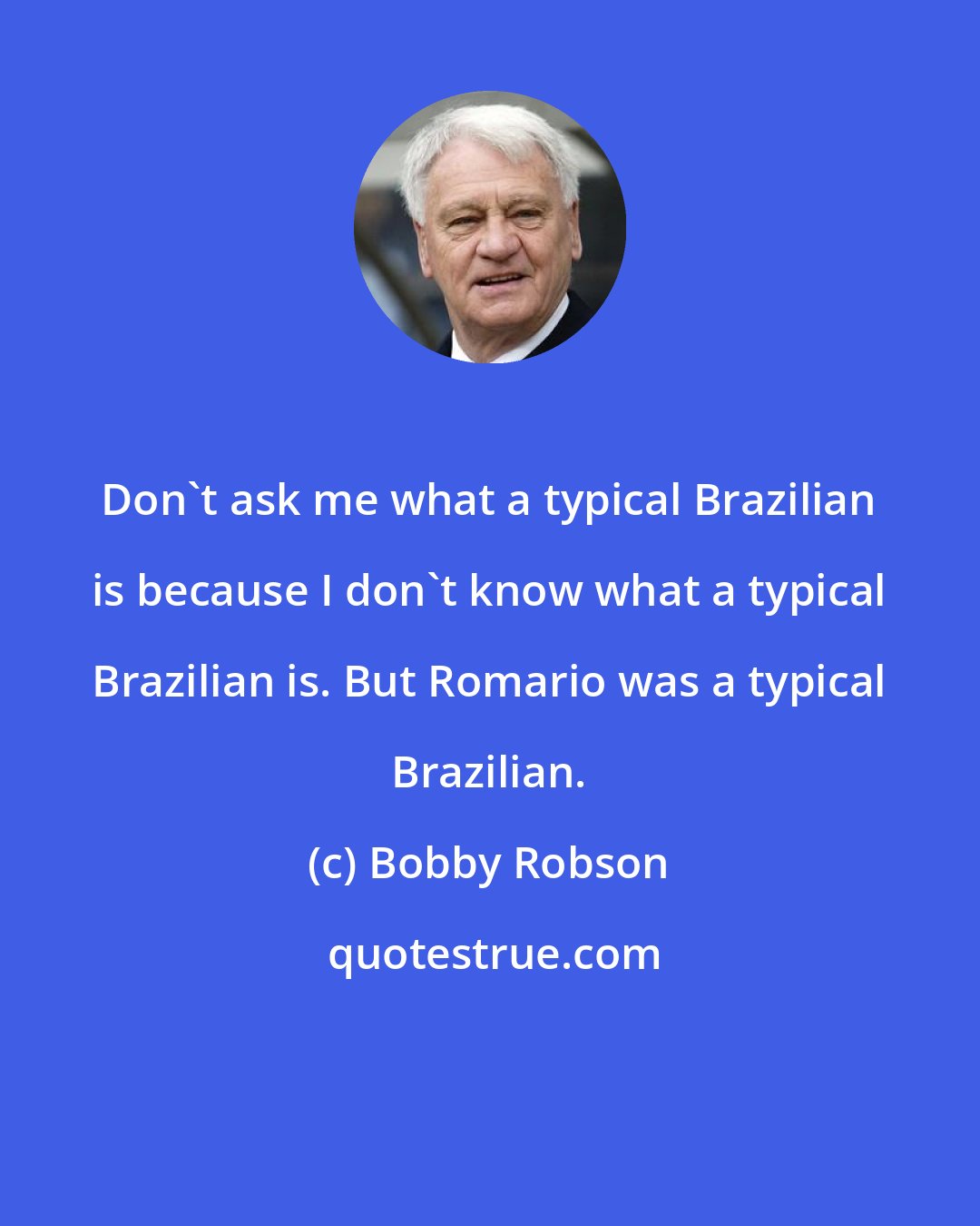 Bobby Robson: Don't ask me what a typical Brazilian is because I don't know what a typical Brazilian is. But Romario was a typical Brazilian.