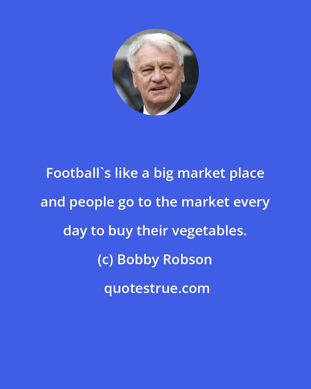 Bobby Robson: Football's like a big market place and people go to the market every day to buy their vegetables.