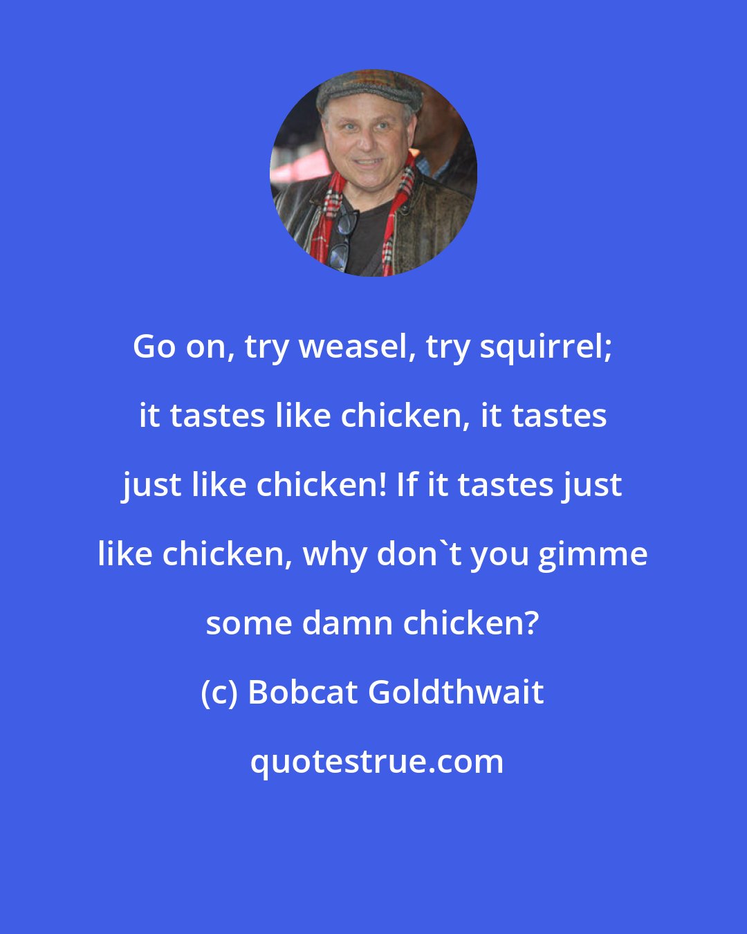 Bobcat Goldthwait: Go on, try weasel, try squirrel; it tastes like chicken, it tastes just like chicken! If it tastes just like chicken, why don't you gimme some damn chicken?