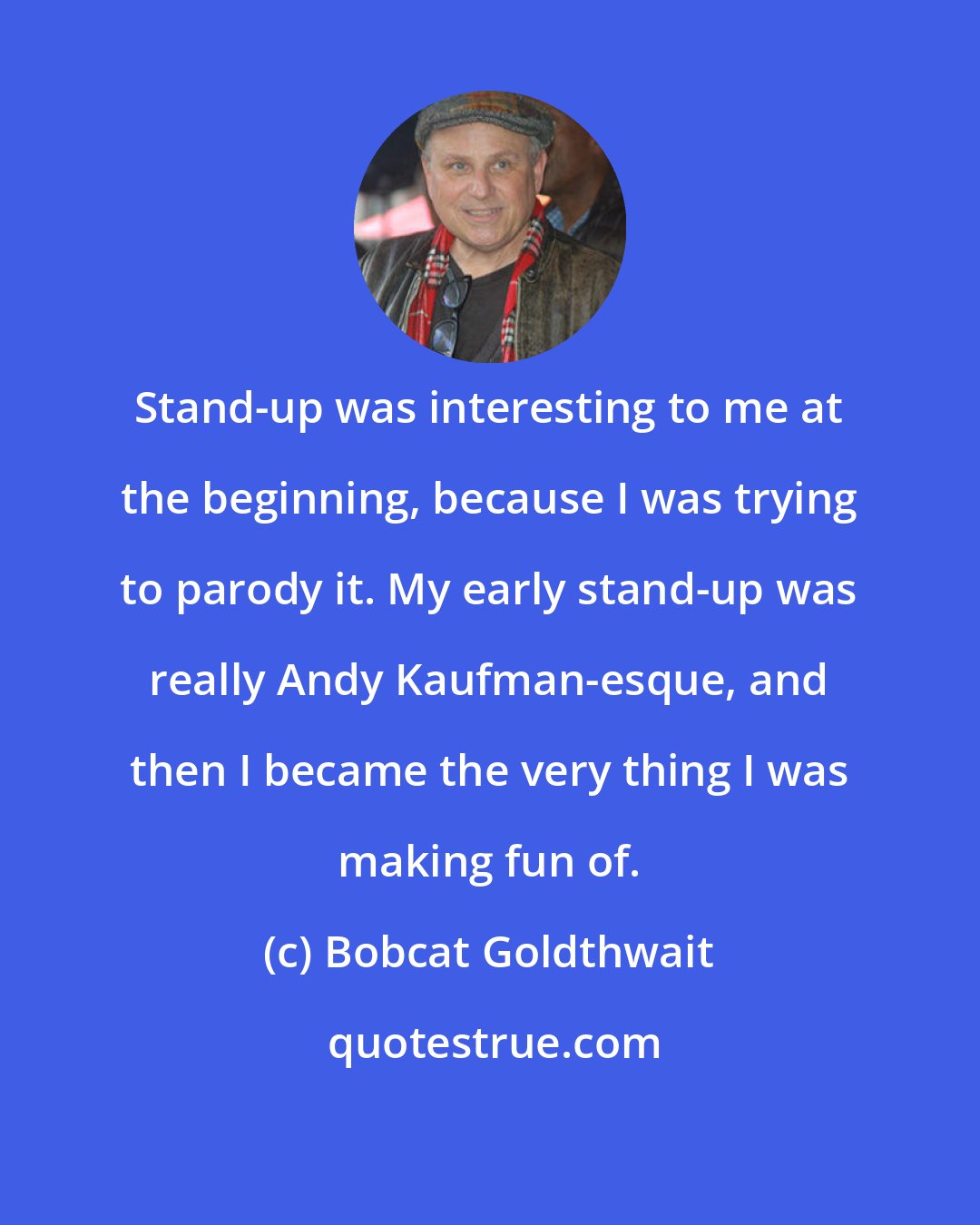 Bobcat Goldthwait: Stand-up was interesting to me at the beginning, because I was trying to parody it. My early stand-up was really Andy Kaufman-esque, and then I became the very thing I was making fun of.