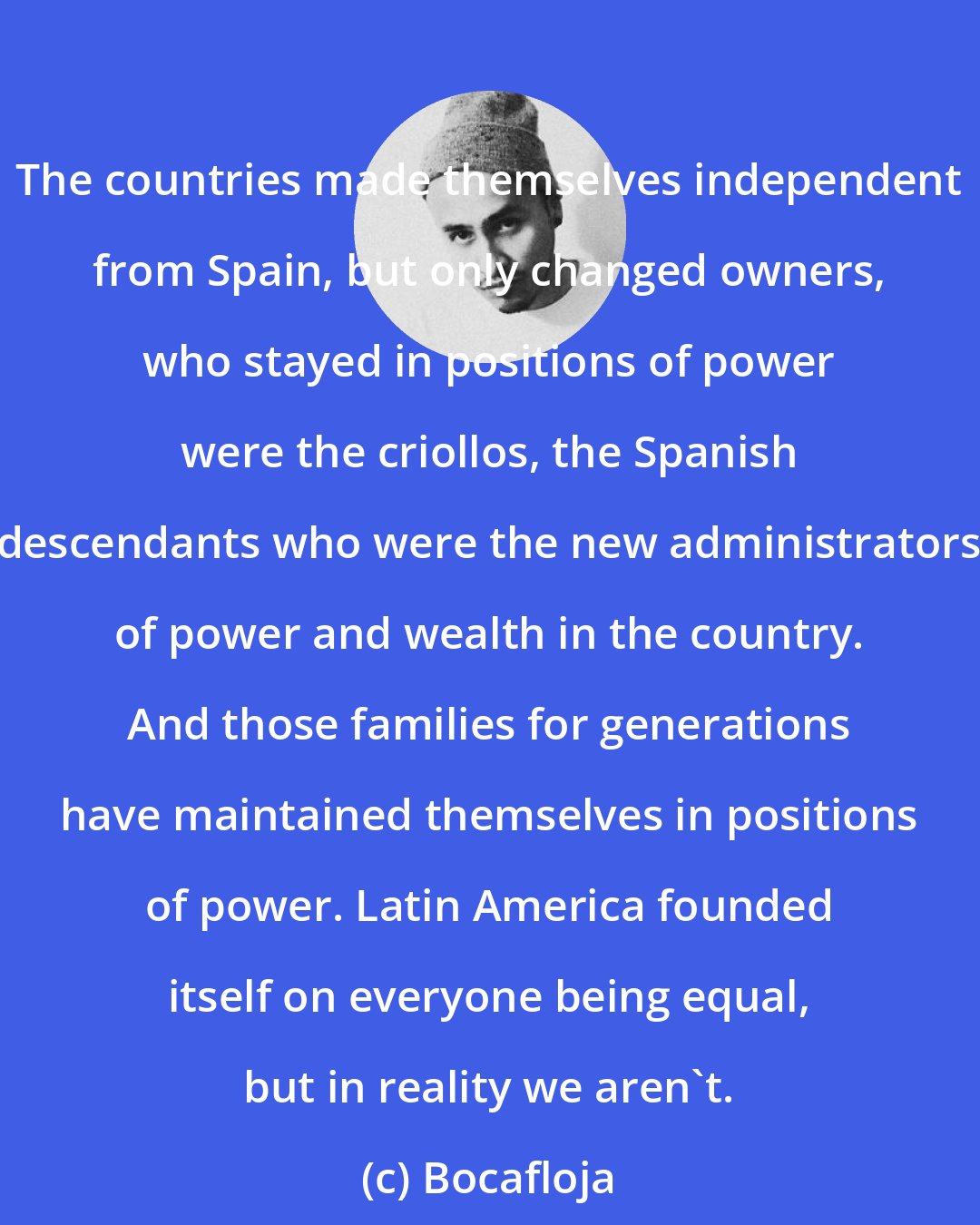 Bocafloja: The countries made themselves independent from Spain, but only changed owners, who stayed in positions of power were the criollos, the Spanish descendants who were the new administrators of power and wealth in the country. And those families for generations have maintained themselves in positions of power. Latin America founded itself on everyone being equal, but in reality we aren't.