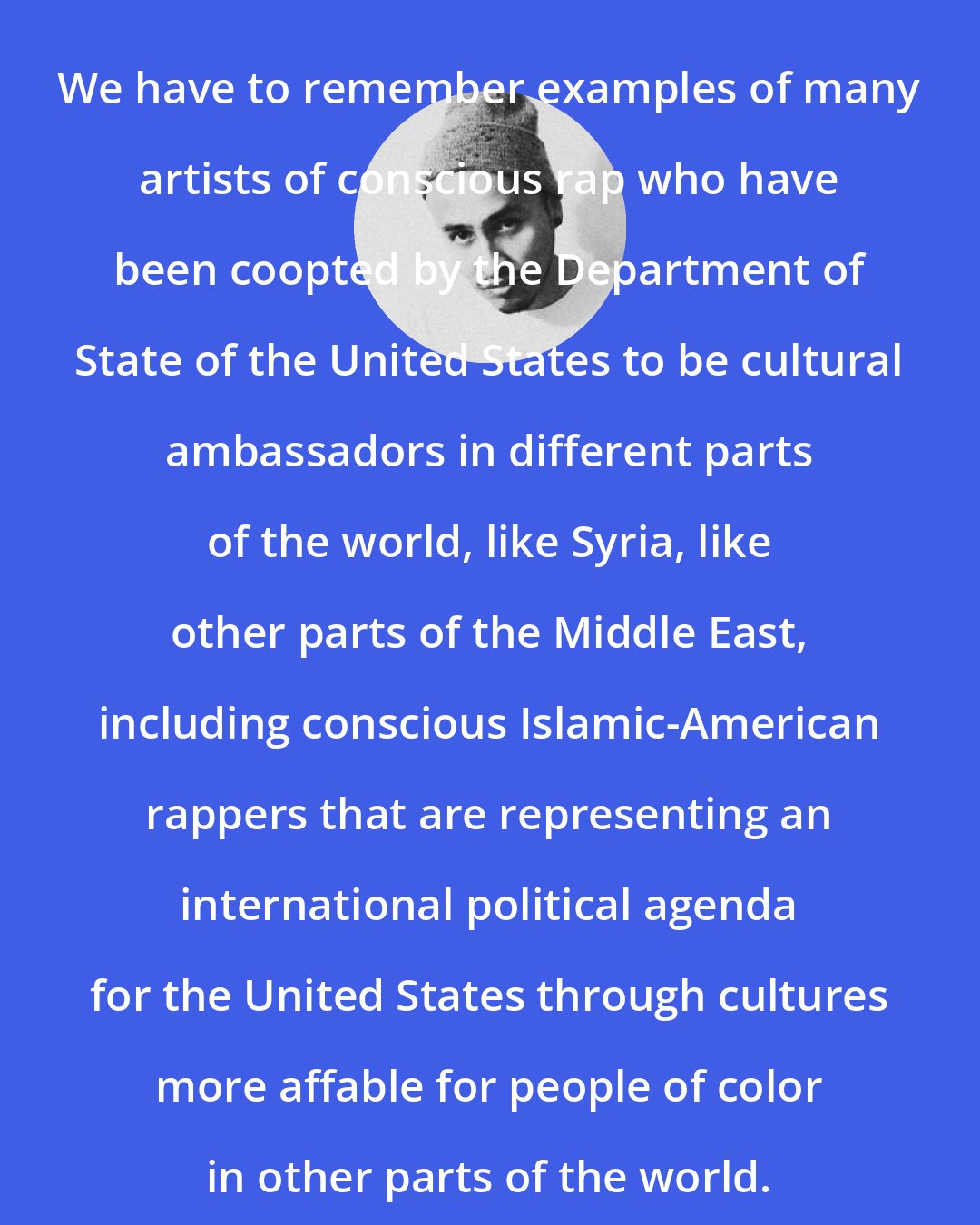 Bocafloja: We have to remember examples of many artists of conscious rap who have been coopted by the Department of State of the United States to be cultural ambassadors in different parts of the world, like Syria, like other parts of the Middle East, including conscious Islamic-American rappers that are representing an international political agenda for the United States through cultures more affable for people of color in other parts of the world.