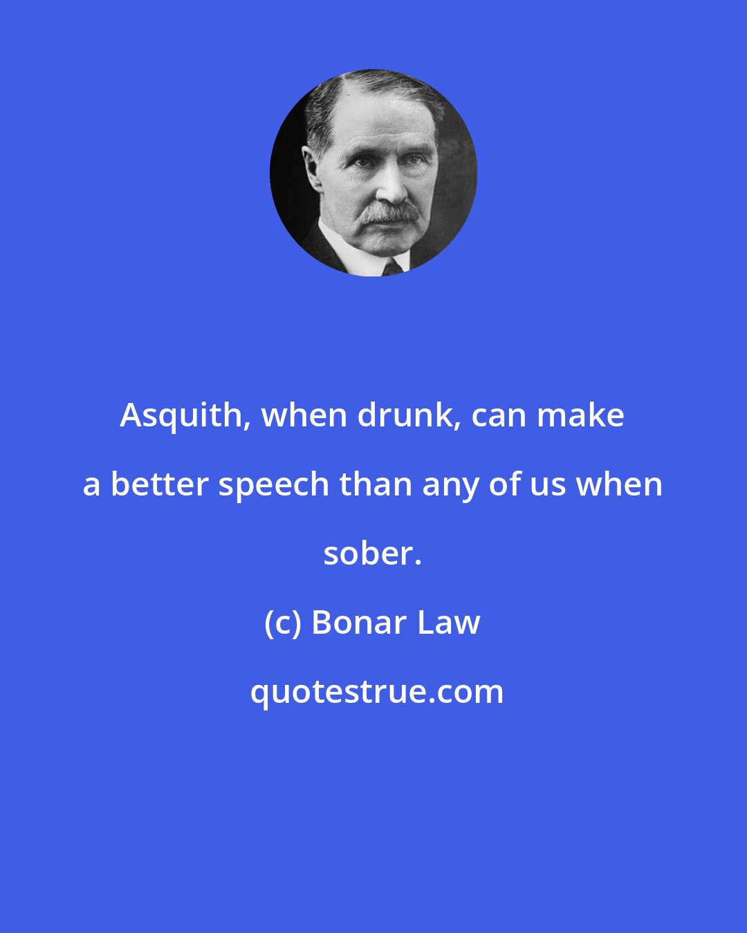 Bonar Law: Asquith, when drunk, can make a better speech than any of us when sober.
