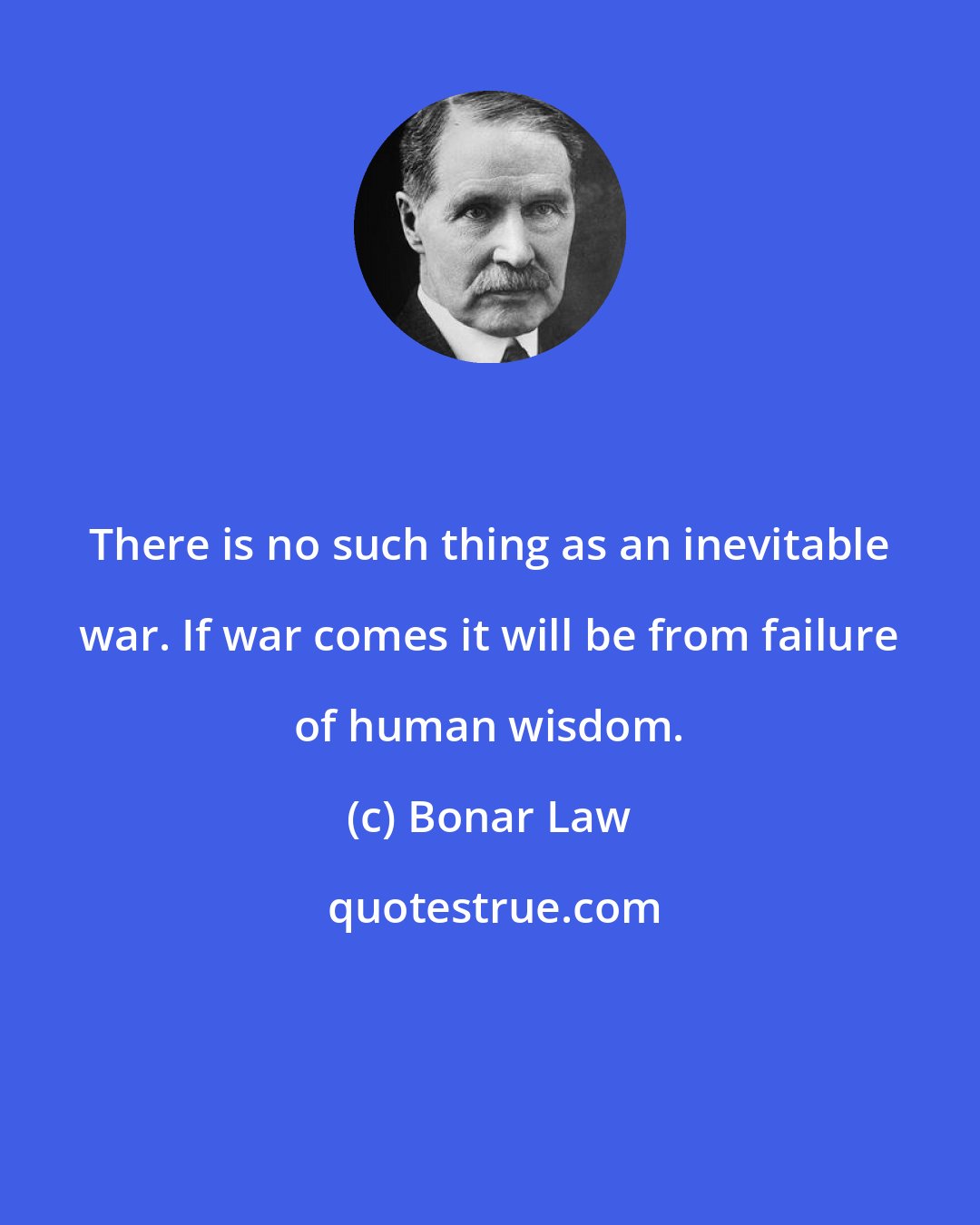Bonar Law: There is no such thing as an inevitable war. If war comes it will be from failure of human wisdom.