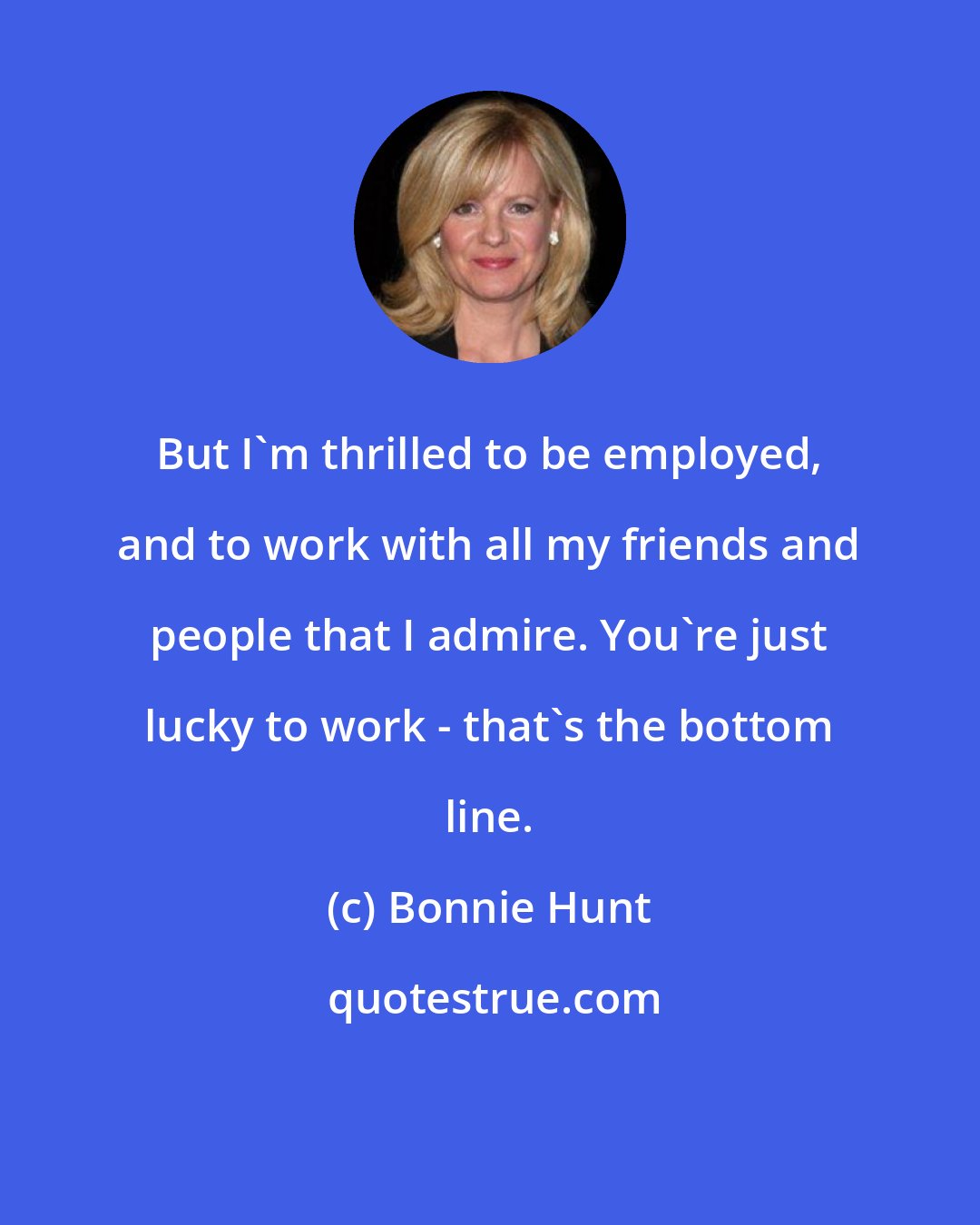 Bonnie Hunt: But I'm thrilled to be employed, and to work with all my friends and people that I admire. You're just lucky to work - that's the bottom line.