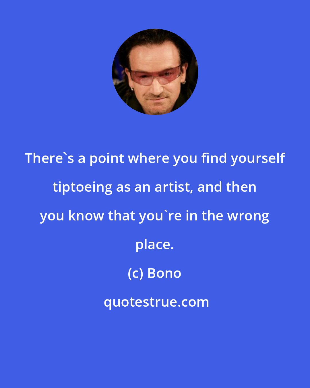 Bono: There's a point where you find yourself tiptoeing as an artist, and then you know that you're in the wrong place.