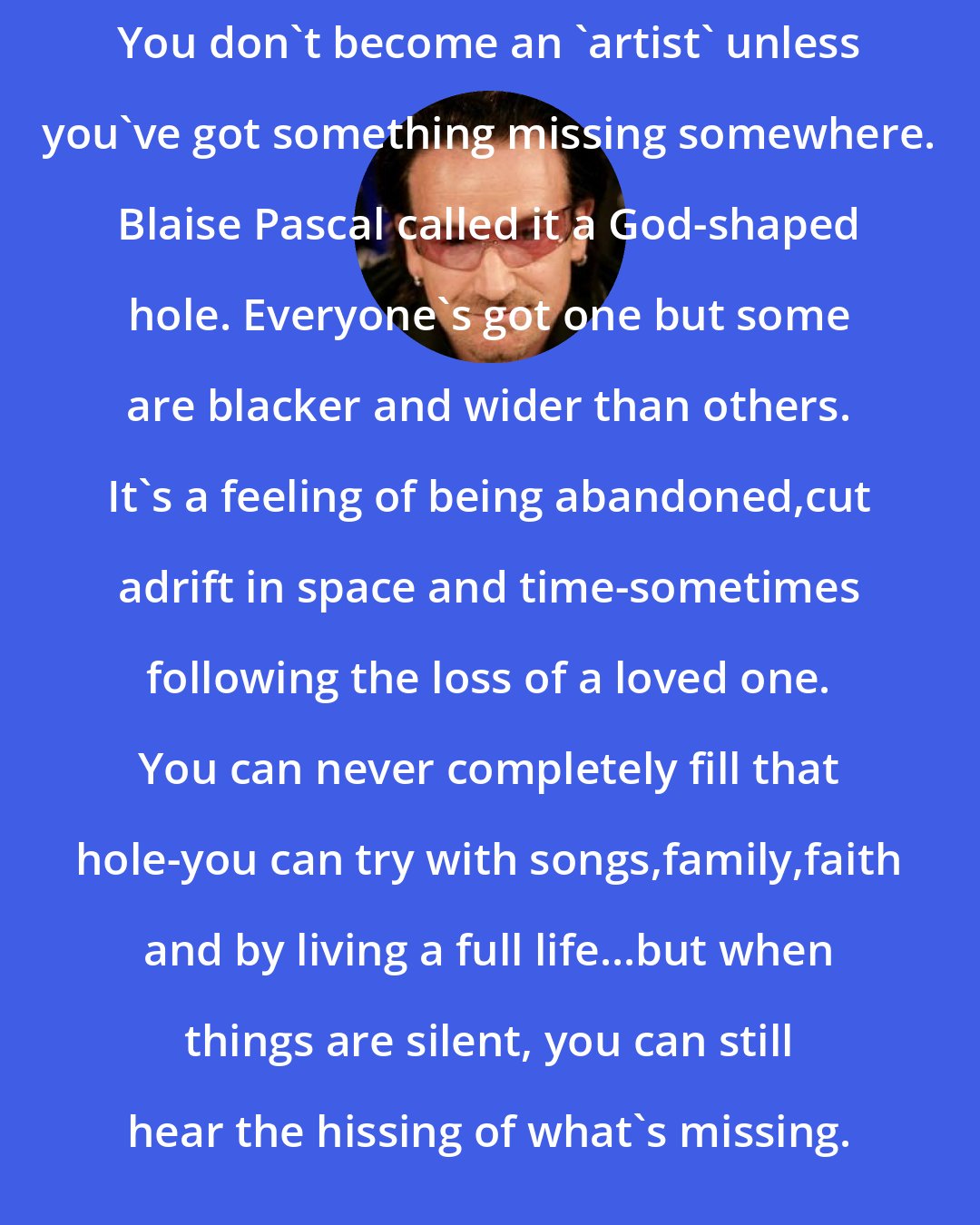 Bono: You don't become an 'artist' unless you've got something missing somewhere. Blaise Pascal called it a God-shaped hole. Everyone's got one but some are blacker and wider than others. It's a feeling of being abandoned,cut adrift in space and time-sometimes following the loss of a loved one. You can never completely fill that hole-you can try with songs,family,faith and by living a full life...but when things are silent, you can still hear the hissing of what's missing.