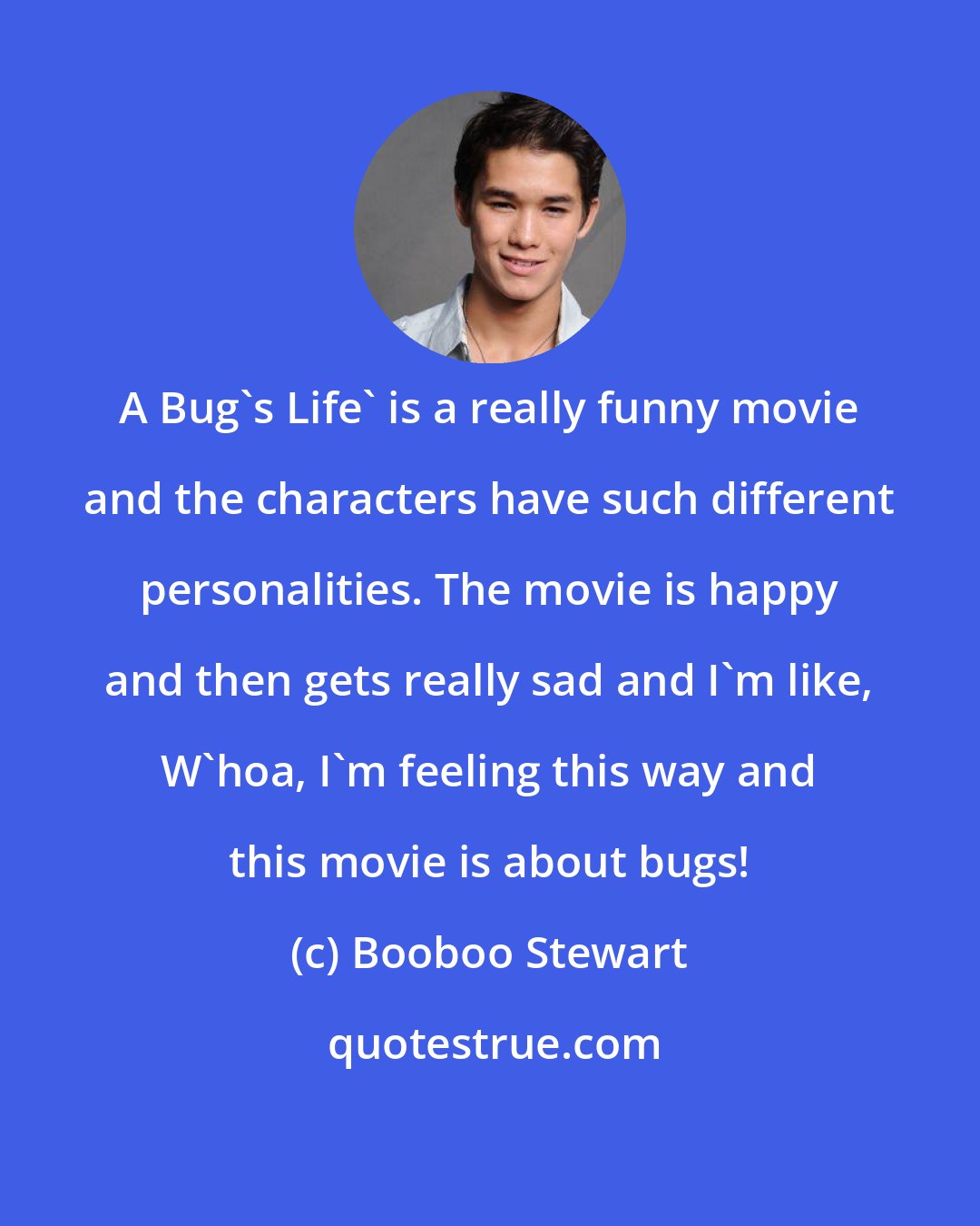 Booboo Stewart: A Bug's Life' is a really funny movie and the characters have such different personalities. The movie is happy and then gets really sad and I'm like, W'hoa, I'm feeling this way and this movie is about bugs!