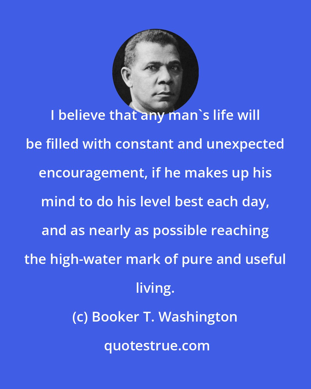 Booker T. Washington: I believe that any man's life will be filled with constant and unexpected encouragement, if he makes up his mind to do his level best each day, and as nearly as possible reaching the high-water mark of pure and useful living.