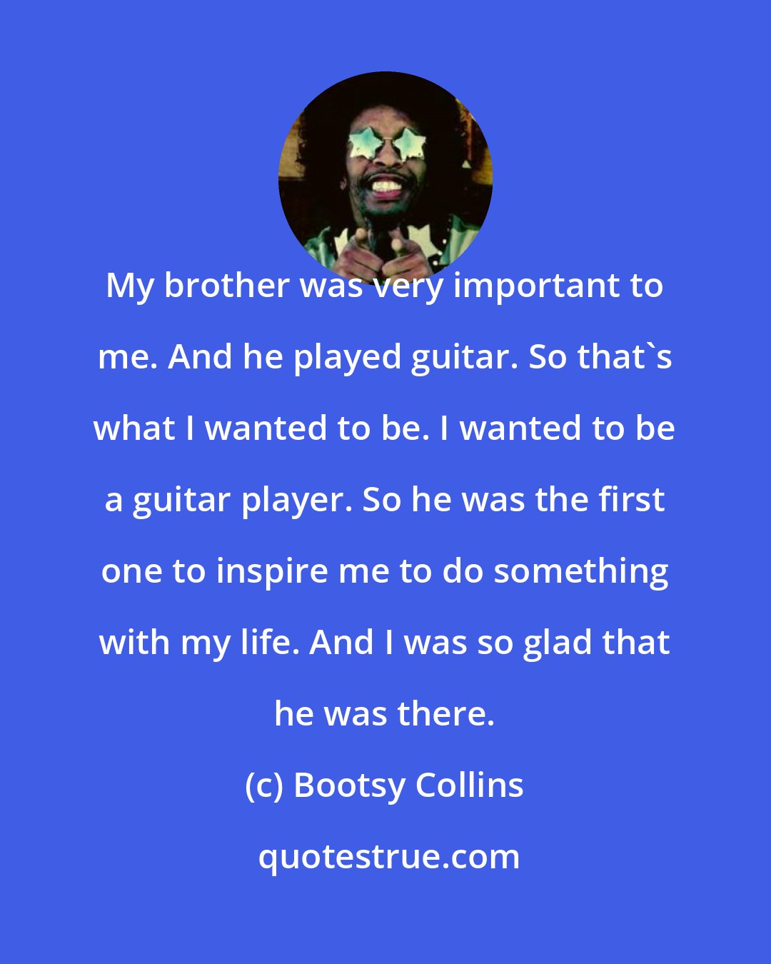 Bootsy Collins: My brother was very important to me. And he played guitar. So that's what I wanted to be. I wanted to be a guitar player. So he was the first one to inspire me to do something with my life. And I was so glad that he was there.