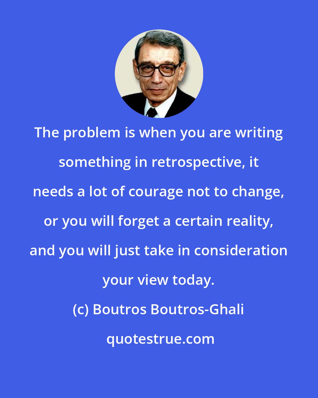 Boutros Boutros-Ghali: The problem is when you are writing something in retrospective, it needs a lot of courage not to change, or you will forget a certain reality, and you will just take in consideration your view today.