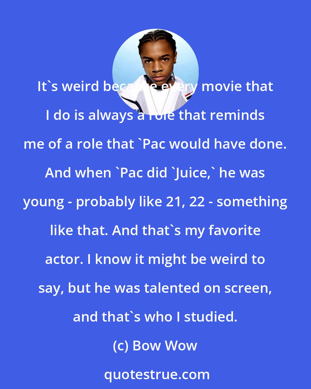Bow Wow: It's weird because every movie that I do is always a role that reminds me of a role that 'Pac would have done. And when 'Pac did 'Juice,' he was young - probably like 21, 22 - something like that. And that's my favorite actor. I know it might be weird to say, but he was talented on screen, and that's who I studied.