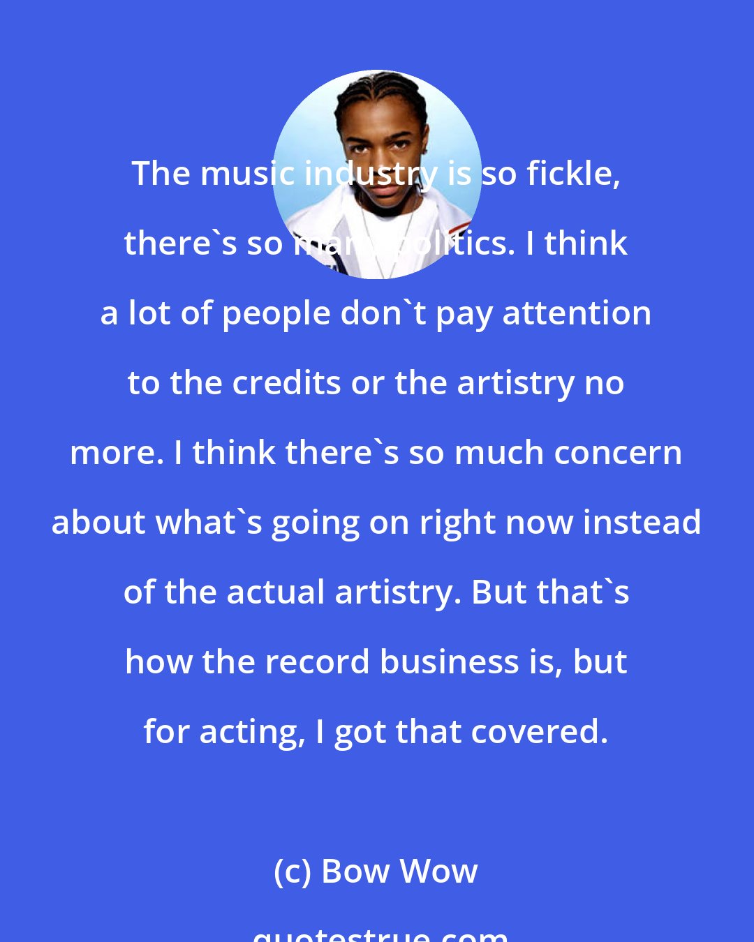 Bow Wow: The music industry is so fickle, there's so many politics. I think a lot of people don't pay attention to the credits or the artistry no more. I think there's so much concern about what's going on right now instead of the actual artistry. But that's how the record business is, but for acting, I got that covered.