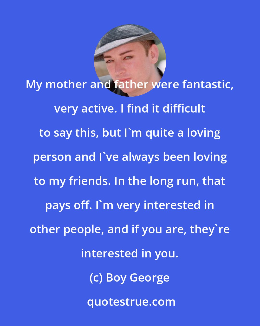 Boy George: My mother and father were fantastic, very active. I find it difficult to say this, but I'm quite a loving person and I've always been loving to my friends. In the long run, that pays off. I'm very interested in other people, and if you are, they're interested in you.