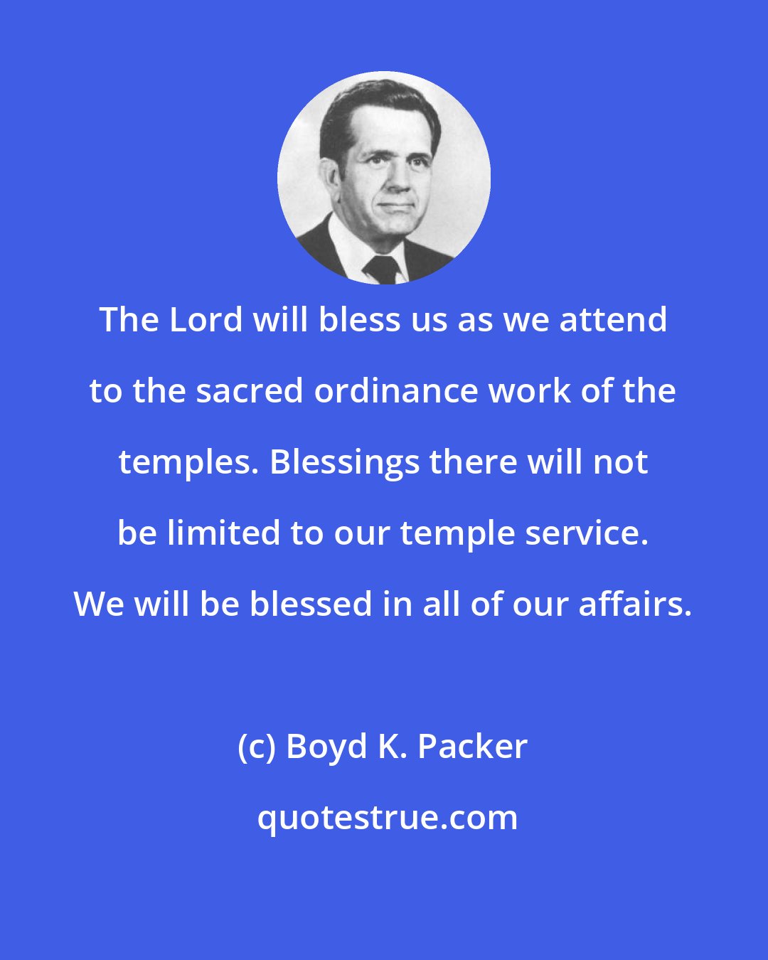 Boyd K. Packer: The Lord will bless us as we attend to the sacred ordinance work of the temples. Blessings there will not be limited to our temple service. We will be blessed in all of our affairs.