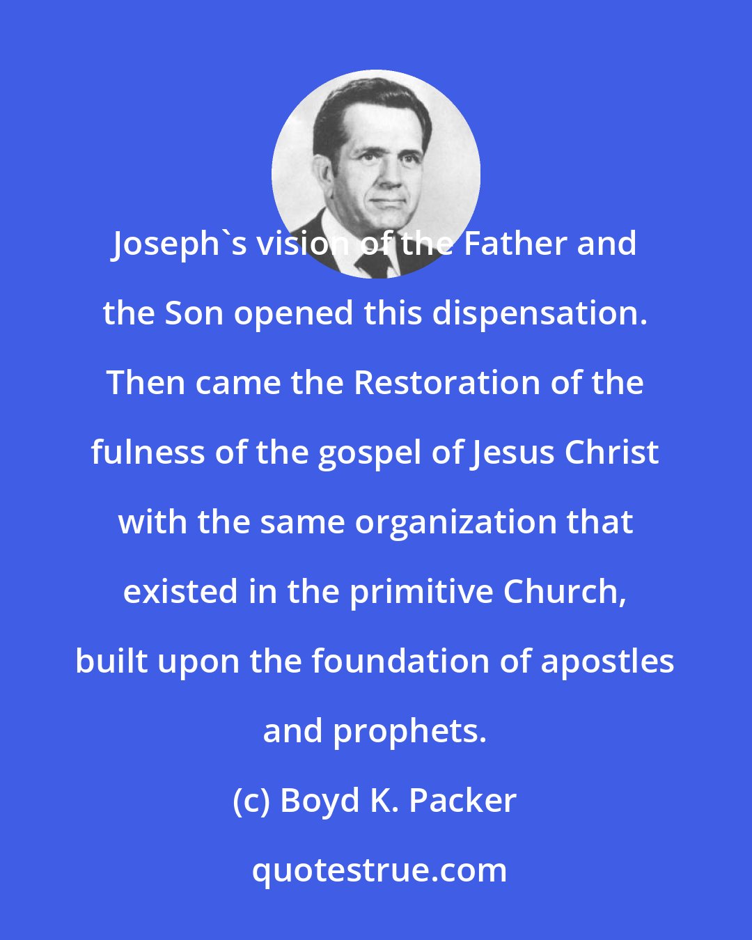 Boyd K. Packer: Joseph's vision of the Father and the Son opened this dispensation. Then came the Restoration of the fulness of the gospel of Jesus Christ with the same organization that existed in the primitive Church, built upon the foundation of apostles and prophets.