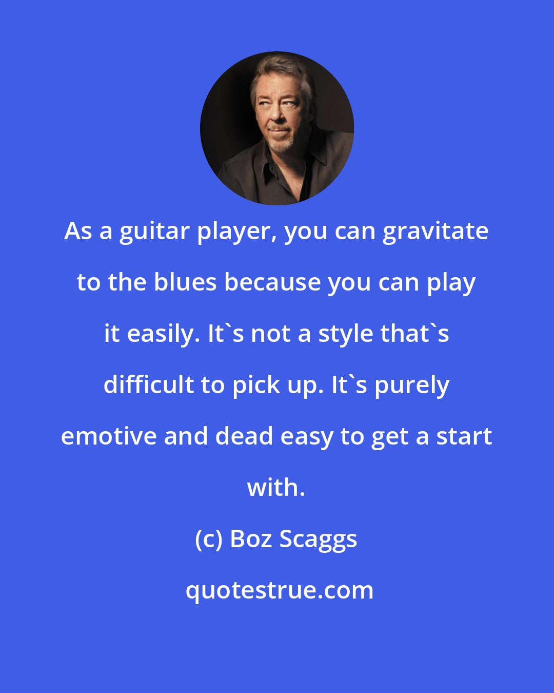 Boz Scaggs: As a guitar player, you can gravitate to the blues because you can play it easily. It's not a style that's difficult to pick up. It's purely emotive and dead easy to get a start with.