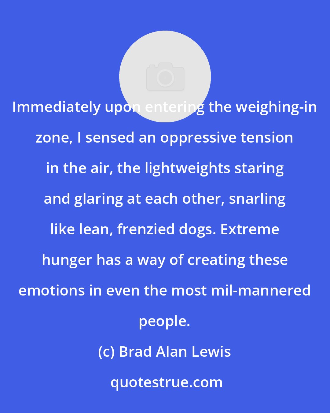 Brad Alan Lewis: Immediately upon entering the weighing-in zone, I sensed an oppressive tension in the air, the lightweights staring and glaring at each other, snarling like lean, frenzied dogs. Extreme hunger has a way of creating these emotions in even the most mil-mannered people.