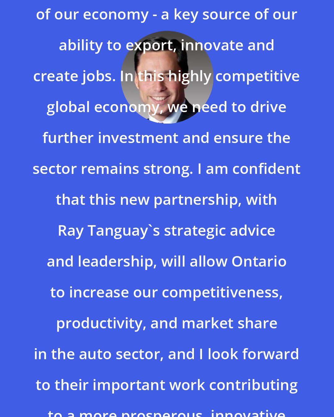 Brad Duguid: Ontario's auto sector is a cornerstone of our economy - a key source of our ability to export, innovate and create jobs. In this highly competitive global economy, we need to drive further investment and ensure the sector remains strong. I am confident that this new partnership, with Ray Tanguay's strategic advice and leadership, will allow Ontario to increase our competitiveness, productivity, and market share in the auto sector, and I look forward to their important work contributing to a more prosperous, innovative Ontario economy.