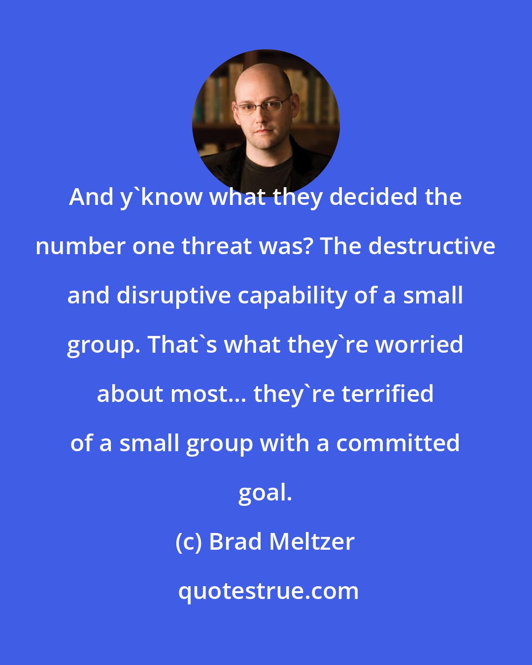 Brad Meltzer: And y'know what they decided the number one threat was? The destructive and disruptive capability of a small group. That's what they're worried about most... they're terrified of a small group with a committed goal.