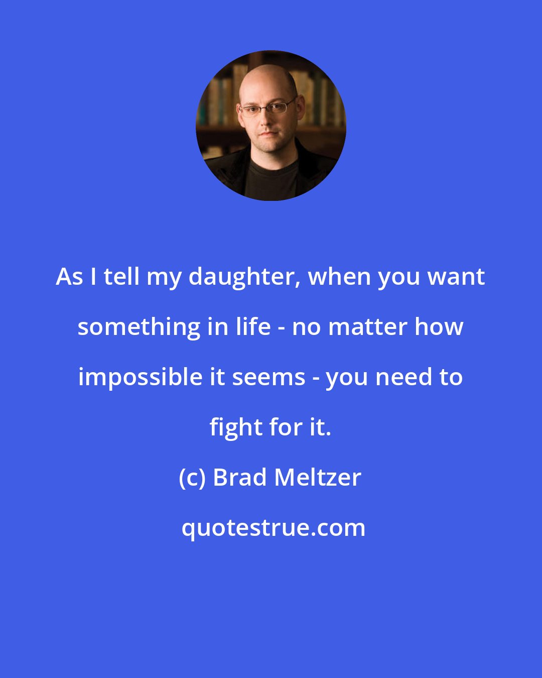 Brad Meltzer: As I tell my daughter, when you want something in life - no matter how impossible it seems - you need to fight for it.