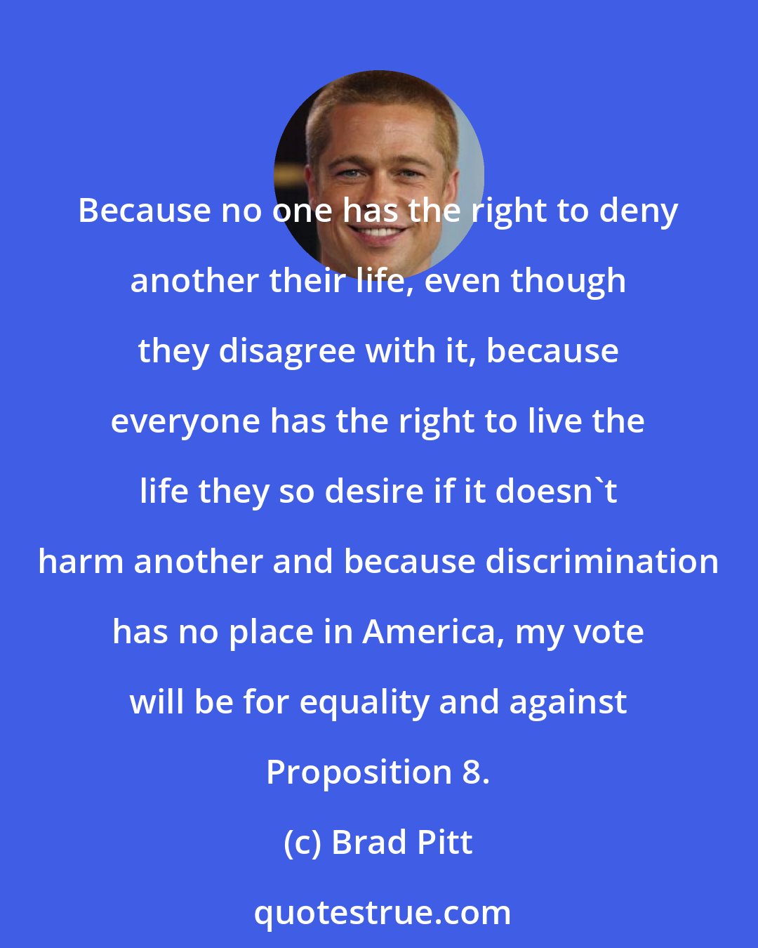 Brad Pitt: Because no one has the right to deny another their life, even though they disagree with it, because everyone has the right to live the life they so desire if it doesn't harm another and because discrimination has no place in America, my vote will be for equality and against Proposition 8.