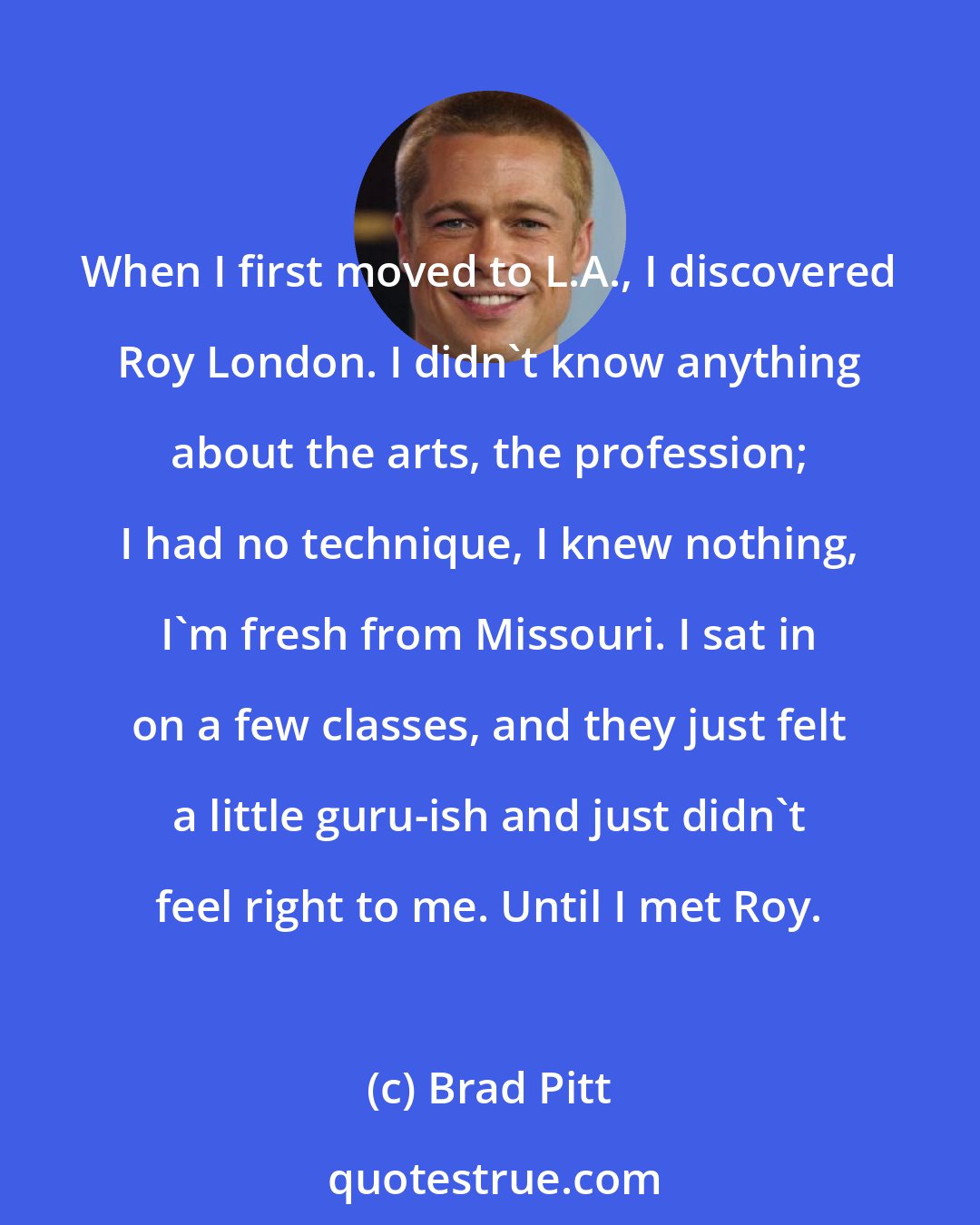 Brad Pitt: When I first moved to L.A., I discovered Roy London. I didn't know anything about the arts, the profession; I had no technique, I knew nothing, I'm fresh from Missouri. I sat in on a few classes, and they just felt a little guru-ish and just didn't feel right to me. Until I met Roy.