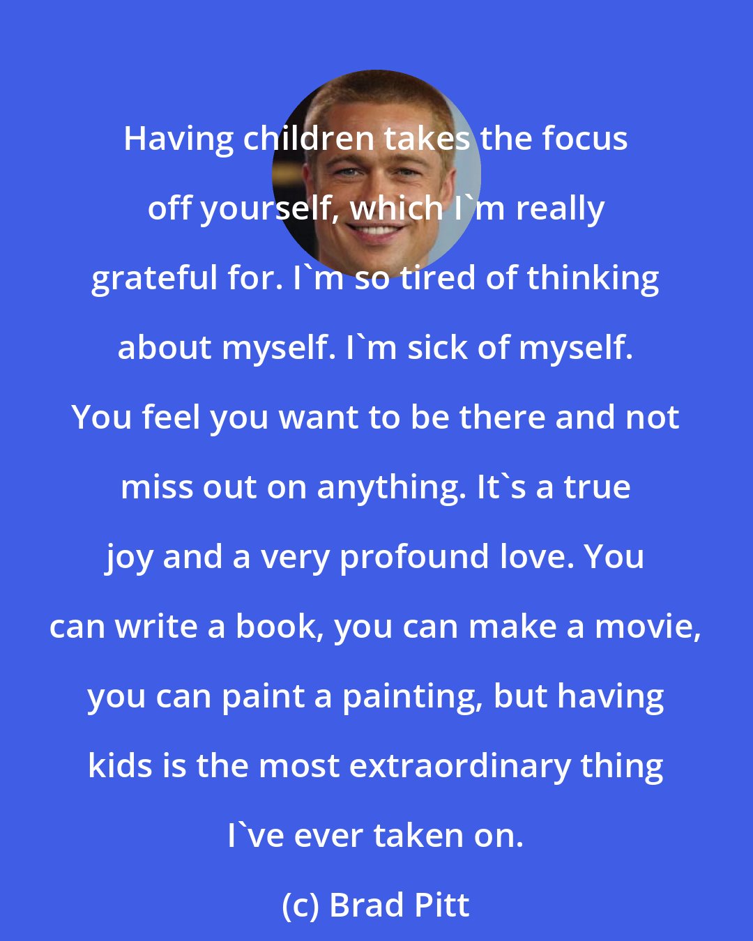 Brad Pitt: Having children takes the focus off yourself, which I'm really grateful for. I'm so tired of thinking about myself. I'm sick of myself. You feel you want to be there and not miss out on anything. It's a true joy and a very profound love. You can write a book, you can make a movie, you can paint a painting, but having kids is the most extraordinary thing I've ever taken on.