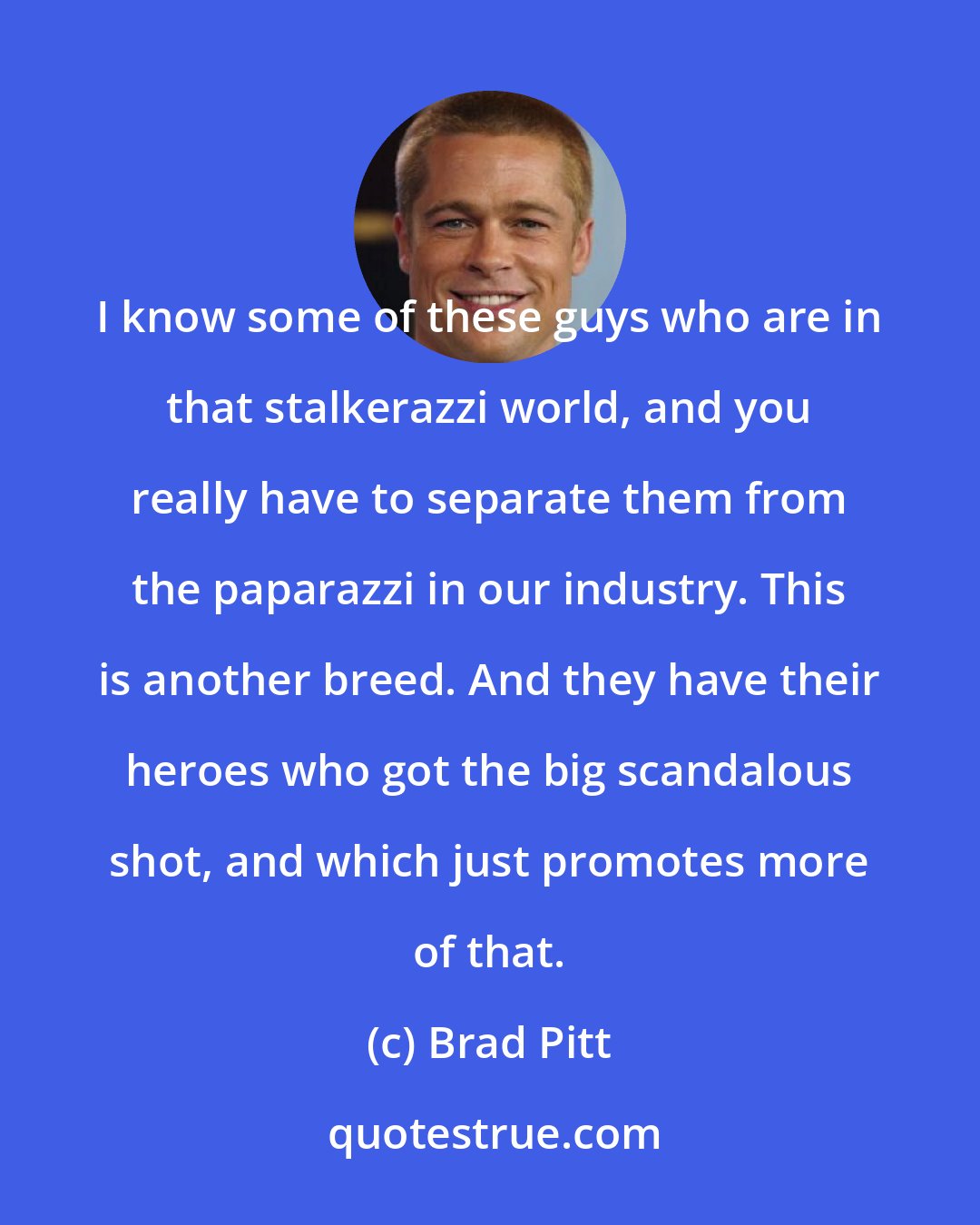 Brad Pitt: I know some of these guys who are in that stalkerazzi world, and you really have to separate them from the paparazzi in our industry. This is another breed. And they have their heroes who got the big scandalous shot, and which just promotes more of that.