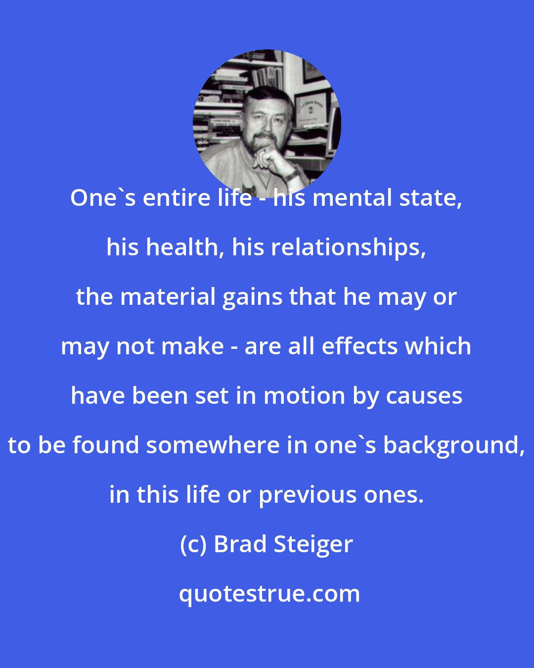 Brad Steiger: One's entire life - his mental state, his health, his relationships, the material gains that he may or may not make - are all effects which have been set in motion by causes to be found somewhere in one's background, in this life or previous ones.