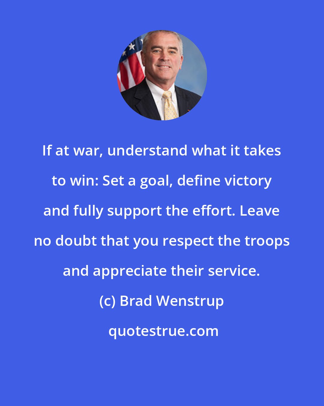 Brad Wenstrup: If at war, understand what it takes to win: Set a goal, define victory and fully support the effort. Leave no doubt that you respect the troops and appreciate their service.