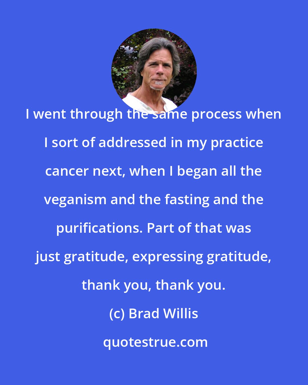 Brad Willis: I went through the same process when I sort of addressed in my practice cancer next, when I began all the veganism and the fasting and the purifications. Part of that was just gratitude, expressing gratitude, thank you, thank you.