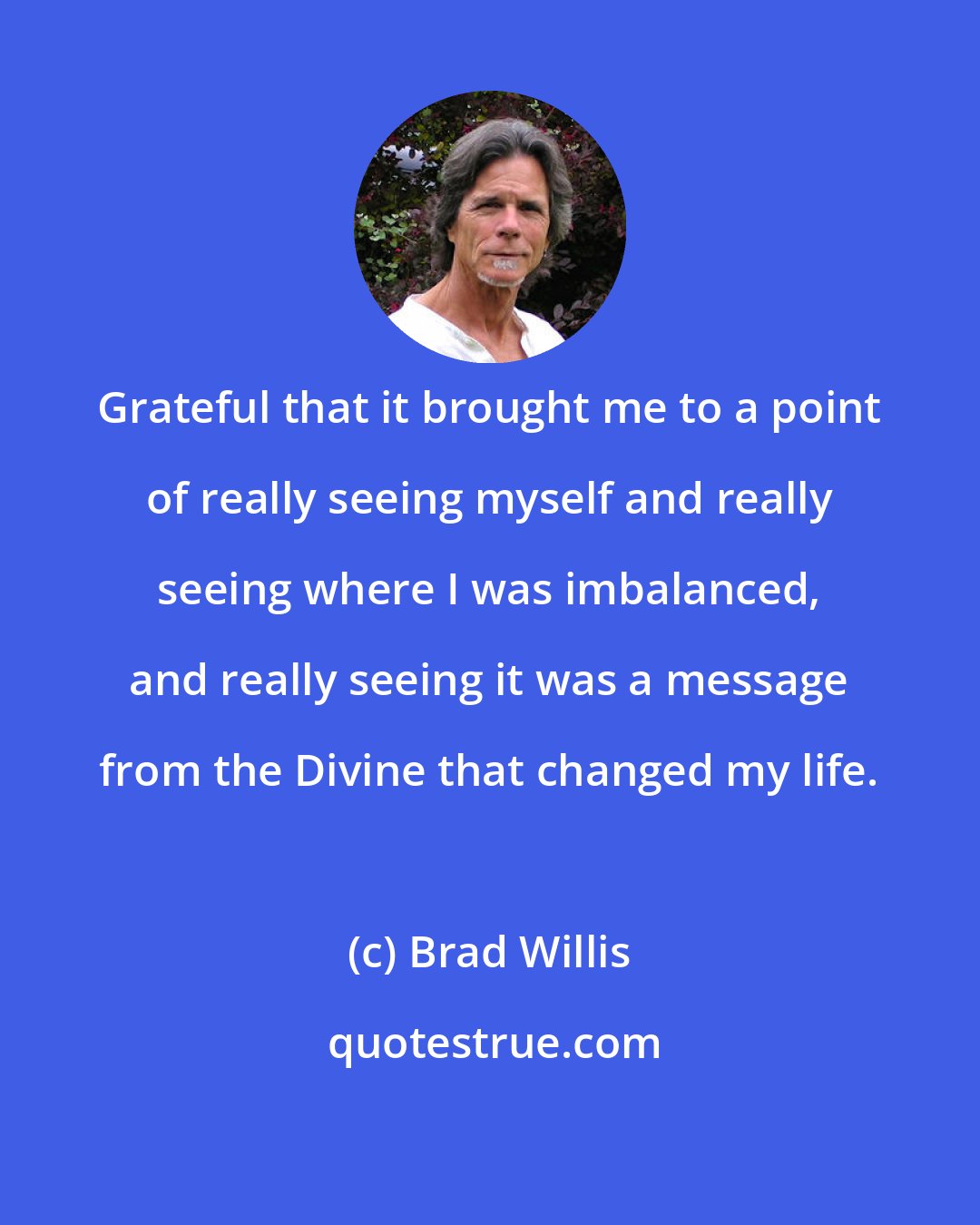 Brad Willis: Grateful that it brought me to a point of really seeing myself and really seeing where I was imbalanced, and really seeing it was a message from the Divine that changed my life.