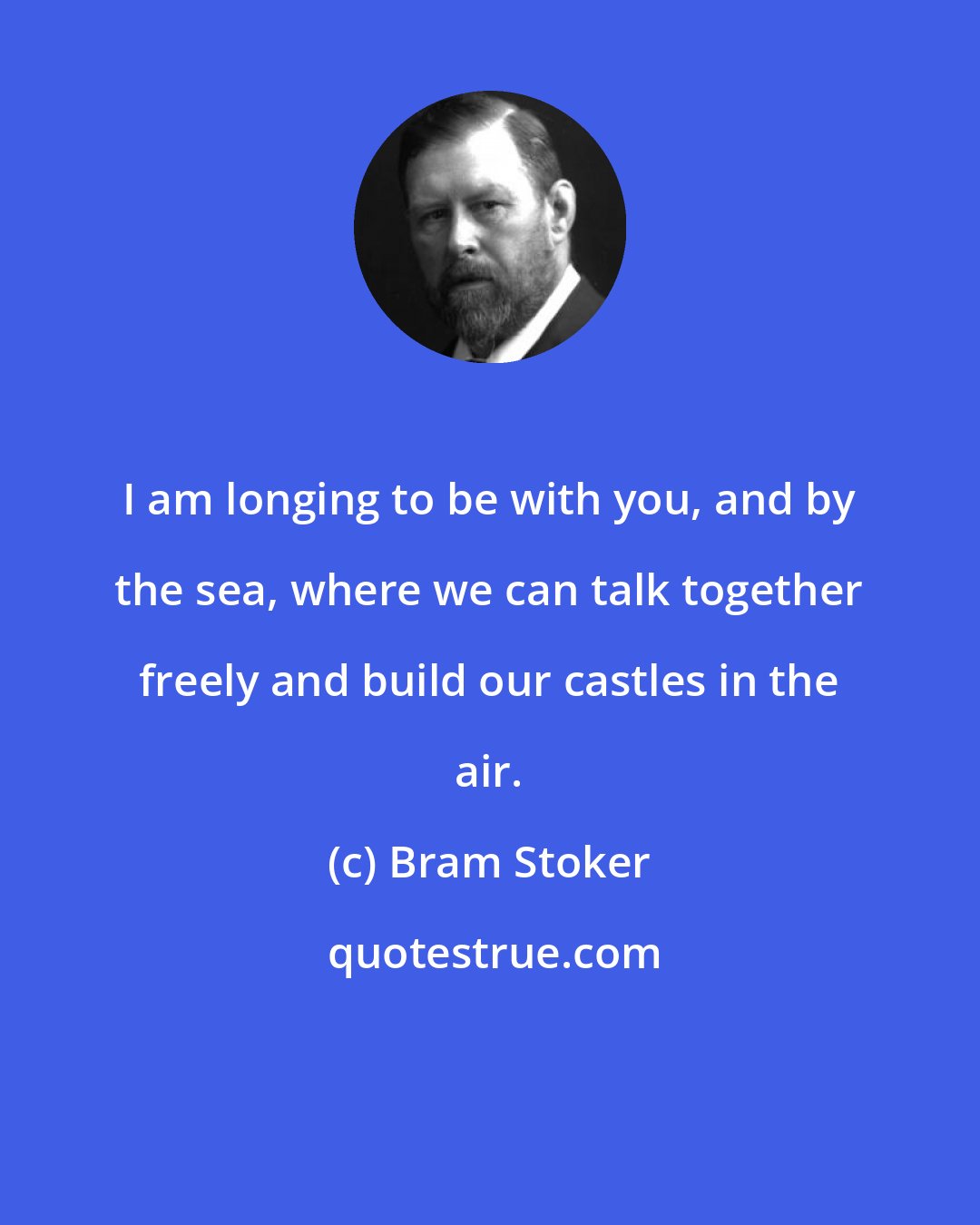 Bram Stoker: I am longing to be with you, and by the sea, where we can talk together freely and build our castles in the air.