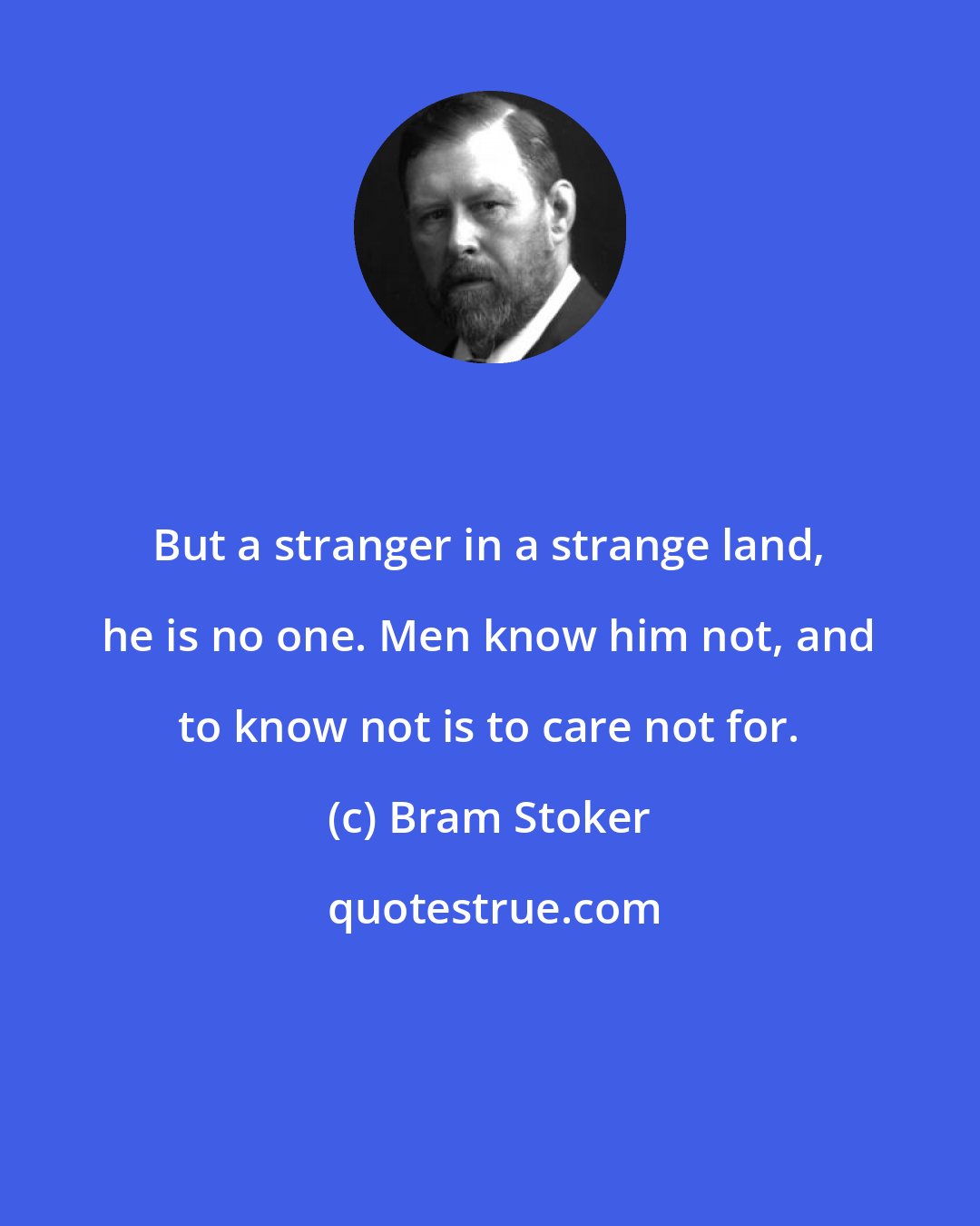 Bram Stoker: But a stranger in a strange land, he is no one. Men know him not, and to know not is to care not for.