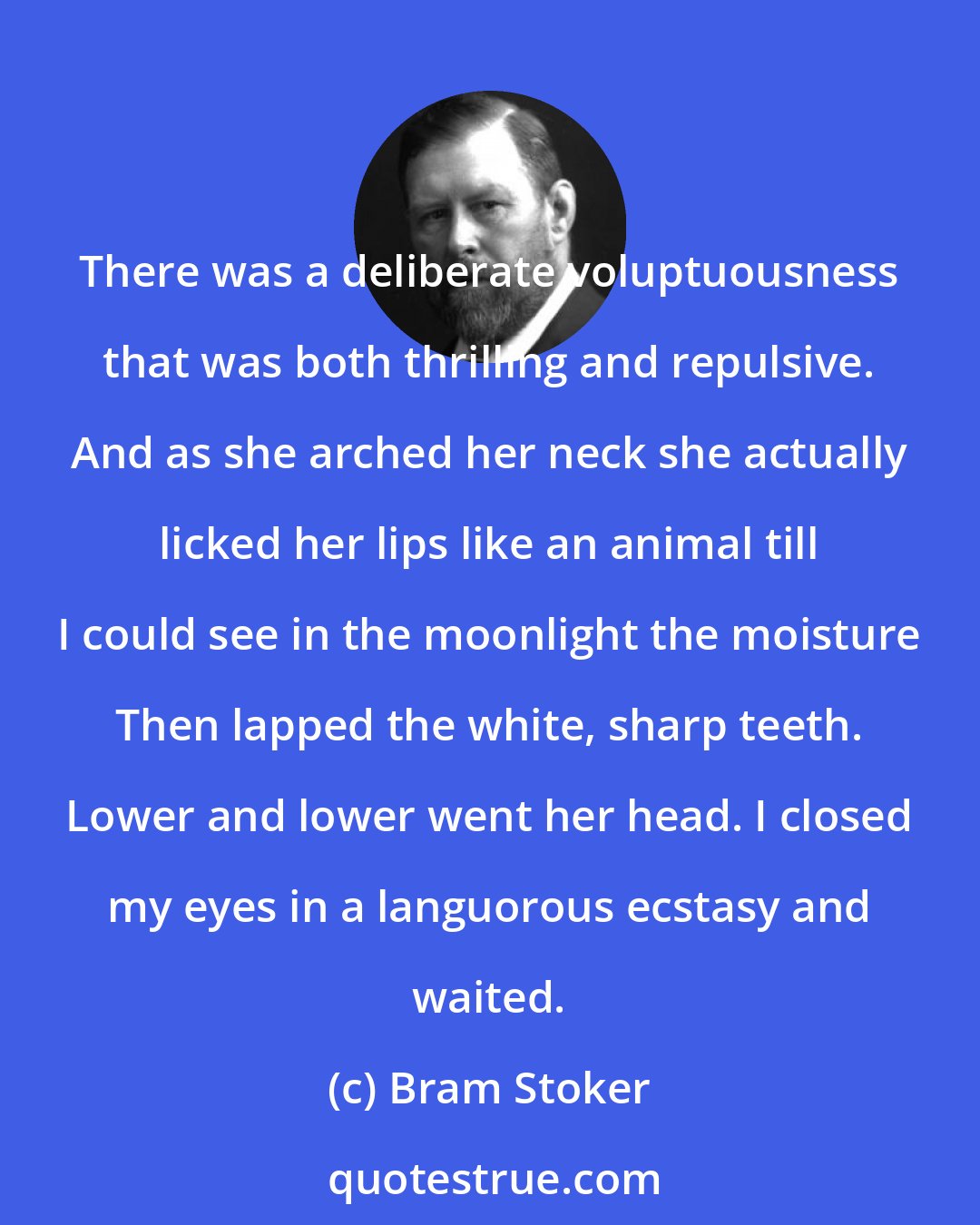 Bram Stoker: There was a deliberate voluptuousness that was both thrilling and repulsive. And as she arched her neck she actually licked her lips like an animal till I could see in the moonlight the moisture Then lapped the white, sharp teeth. Lower and lower went her head. I closed my eyes in a languorous ecstasy and waited.