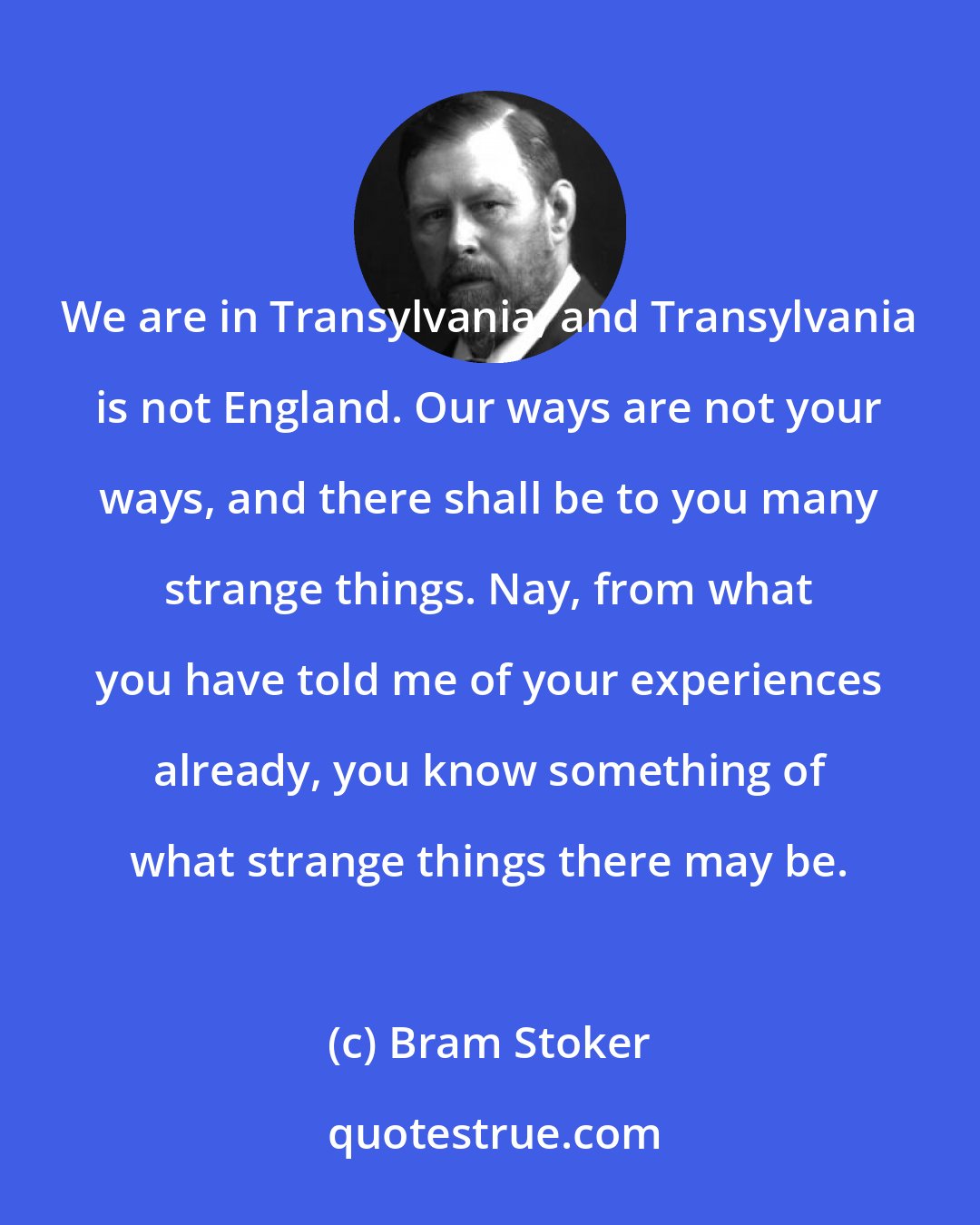 Bram Stoker: We are in Transylvania, and Transylvania is not England. Our ways are not your ways, and there shall be to you many strange things. Nay, from what you have told me of your experiences already, you know something of what strange things there may be.