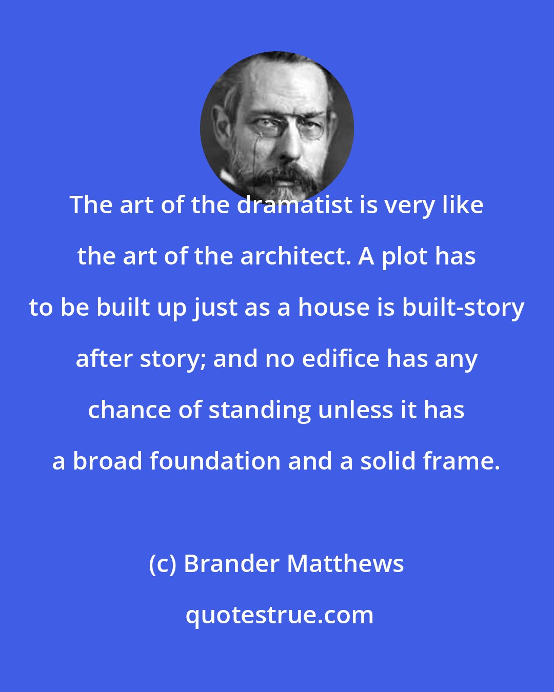 Brander Matthews: The art of the dramatist is very like the art of the architect. A plot has to be built up just as a house is built-story after story; and no edifice has any chance of standing unless it has a broad foundation and a solid frame.
