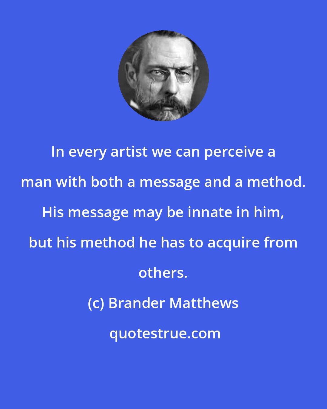 Brander Matthews: In every artist we can perceive a man with both a message and a method. His message may be innate in him, but his method he has to acquire from others.