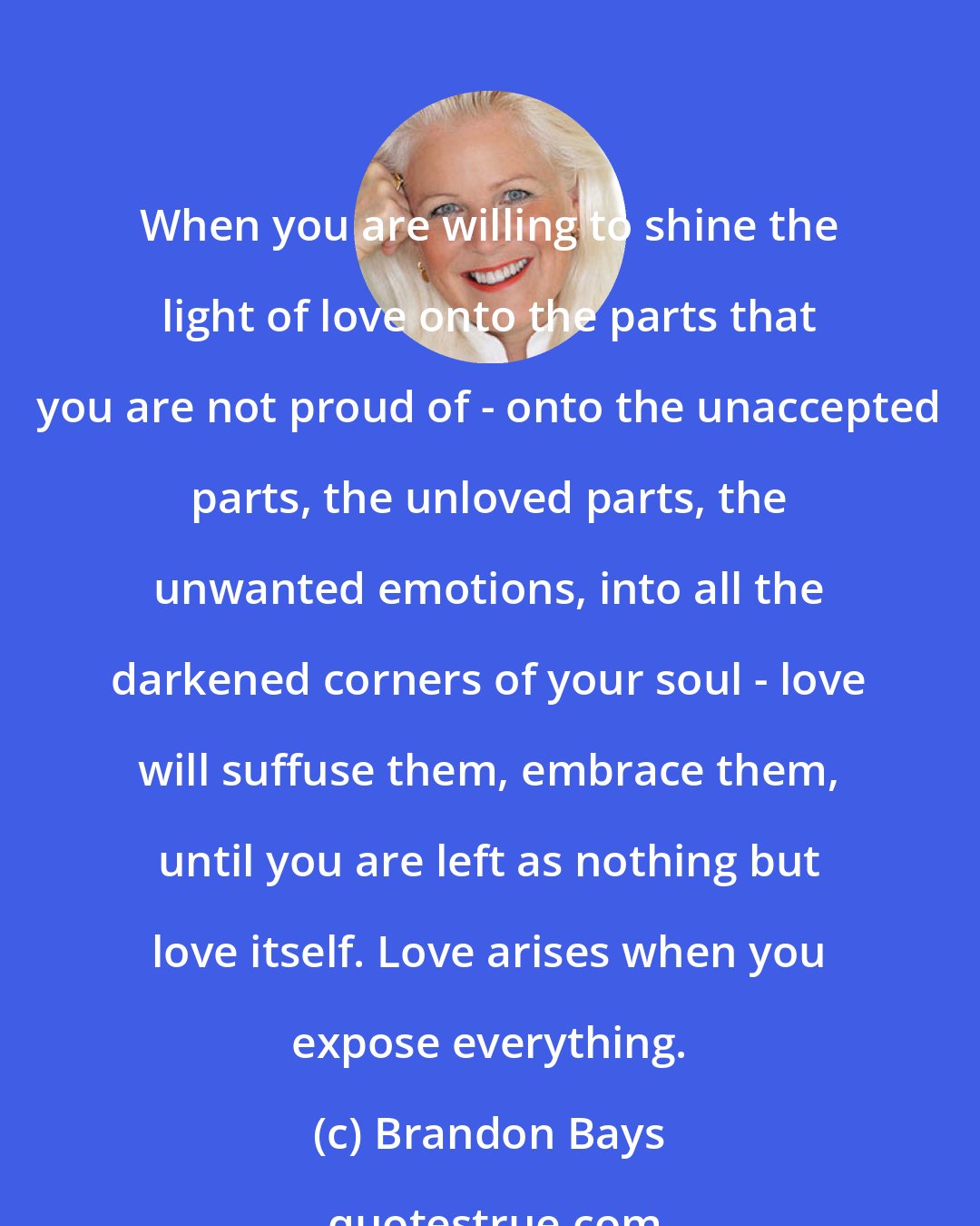Brandon Bays: When you are willing to shine the light of love onto the parts that you are not proud of - onto the unaccepted parts, the unloved parts, the unwanted emotions, into all the darkened corners of your soul - love will suffuse them, embrace them, until you are left as nothing but love itself. Love arises when you expose everything.