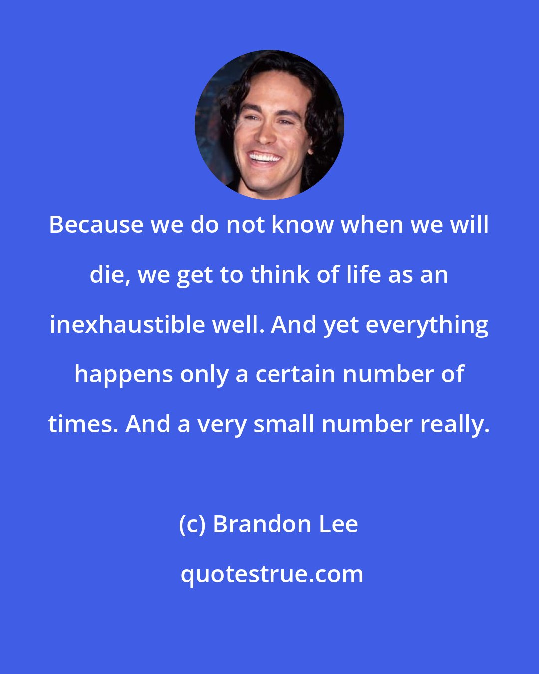 Brandon Lee: Because we do not know when we will die, we get to think of life as an inexhaustible well. And yet everything happens only a certain number of times. And a very small number really.