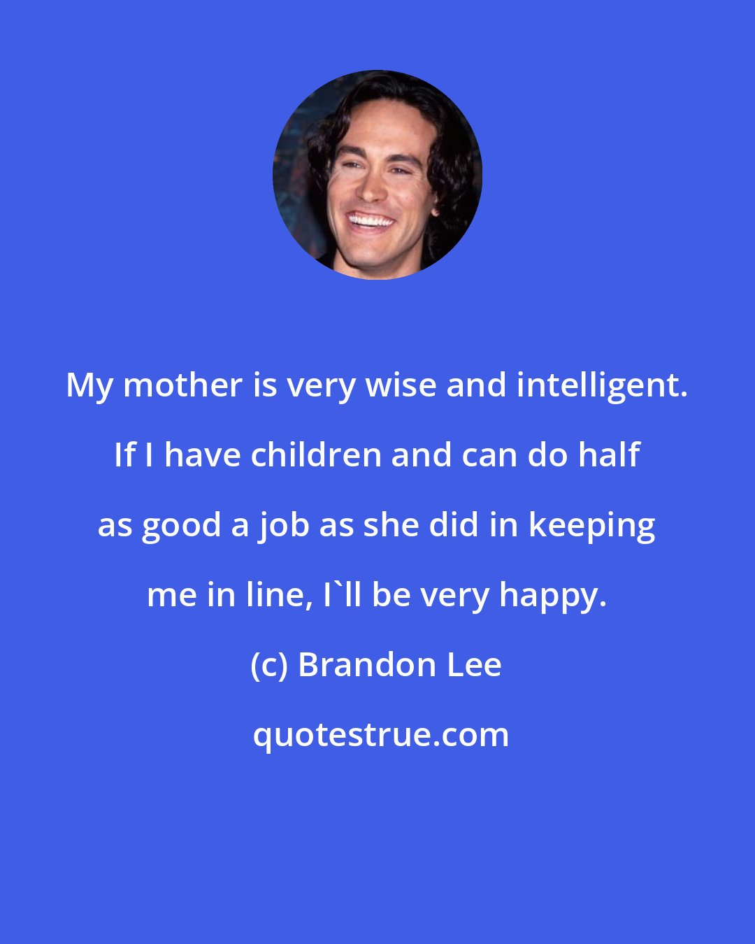 Brandon Lee: My mother is very wise and intelligent. If I have children and can do half as good a job as she did in keeping me in line, I'll be very happy.