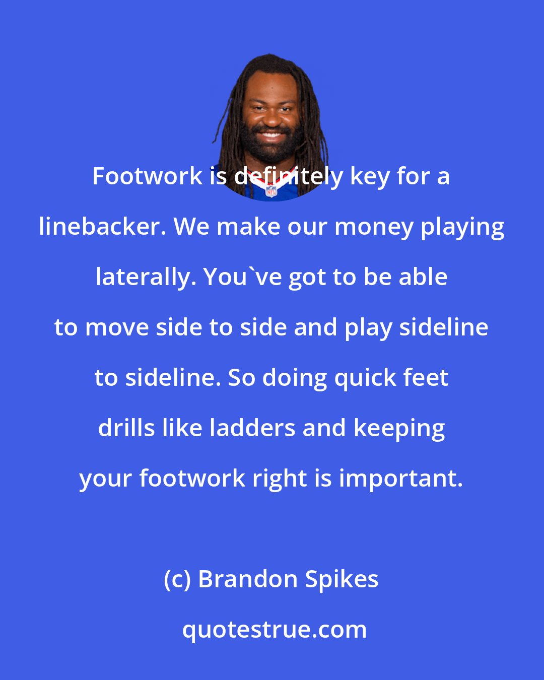 Brandon Spikes: Footwork is definitely key for a linebacker. We make our money playing laterally. You've got to be able to move side to side and play sideline to sideline. So doing quick feet drills like ladders and keeping your footwork right is important.