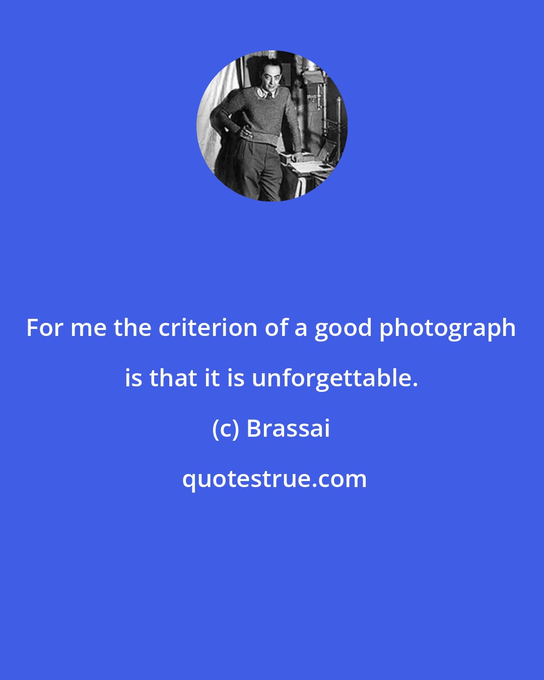 Brassai: For me the criterion of a good photograph is that it is unforgettable.