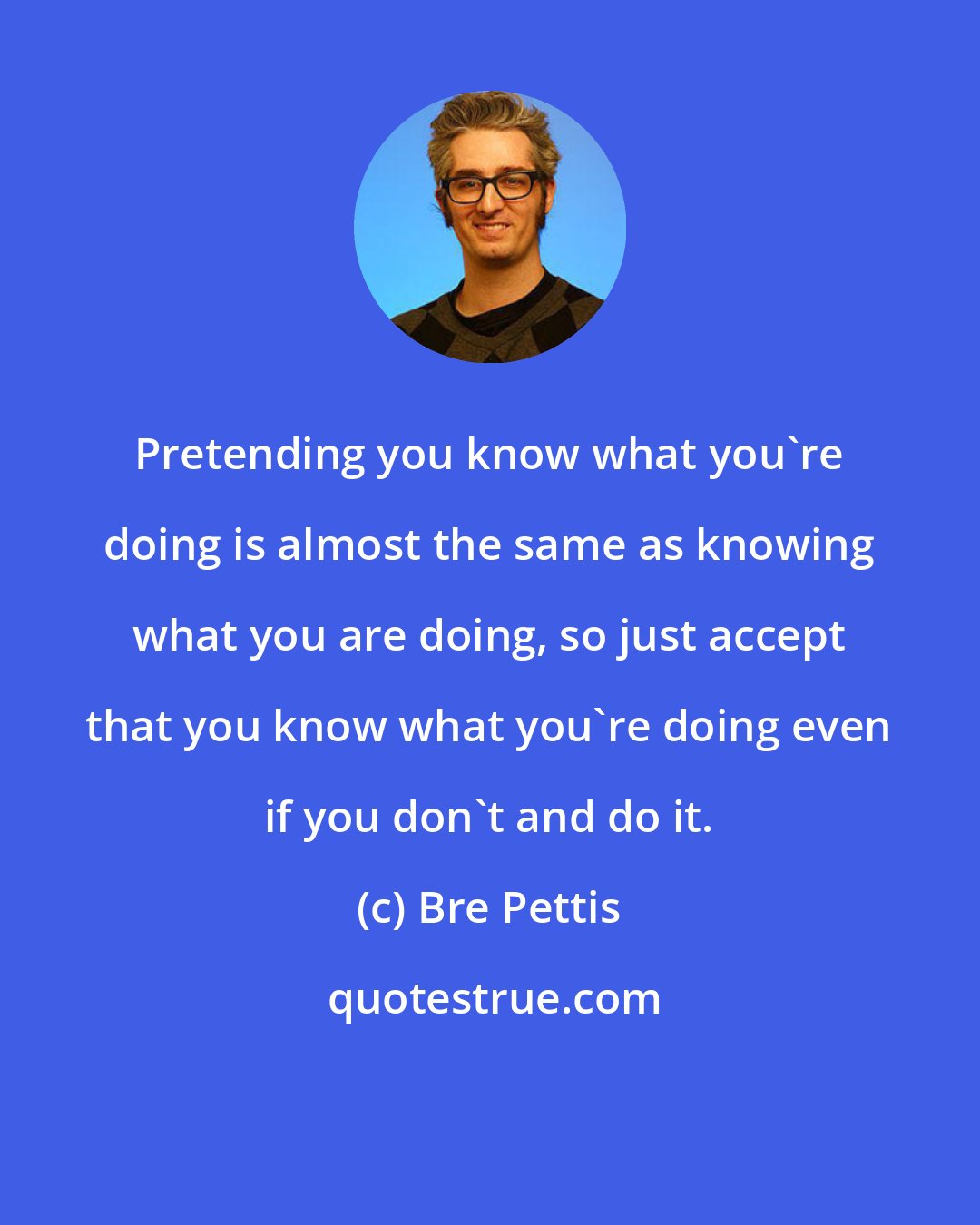 Bre Pettis: Pretending you know what you're doing is almost the same as knowing what you are doing, so just accept that you know what you're doing even if you don't and do it.