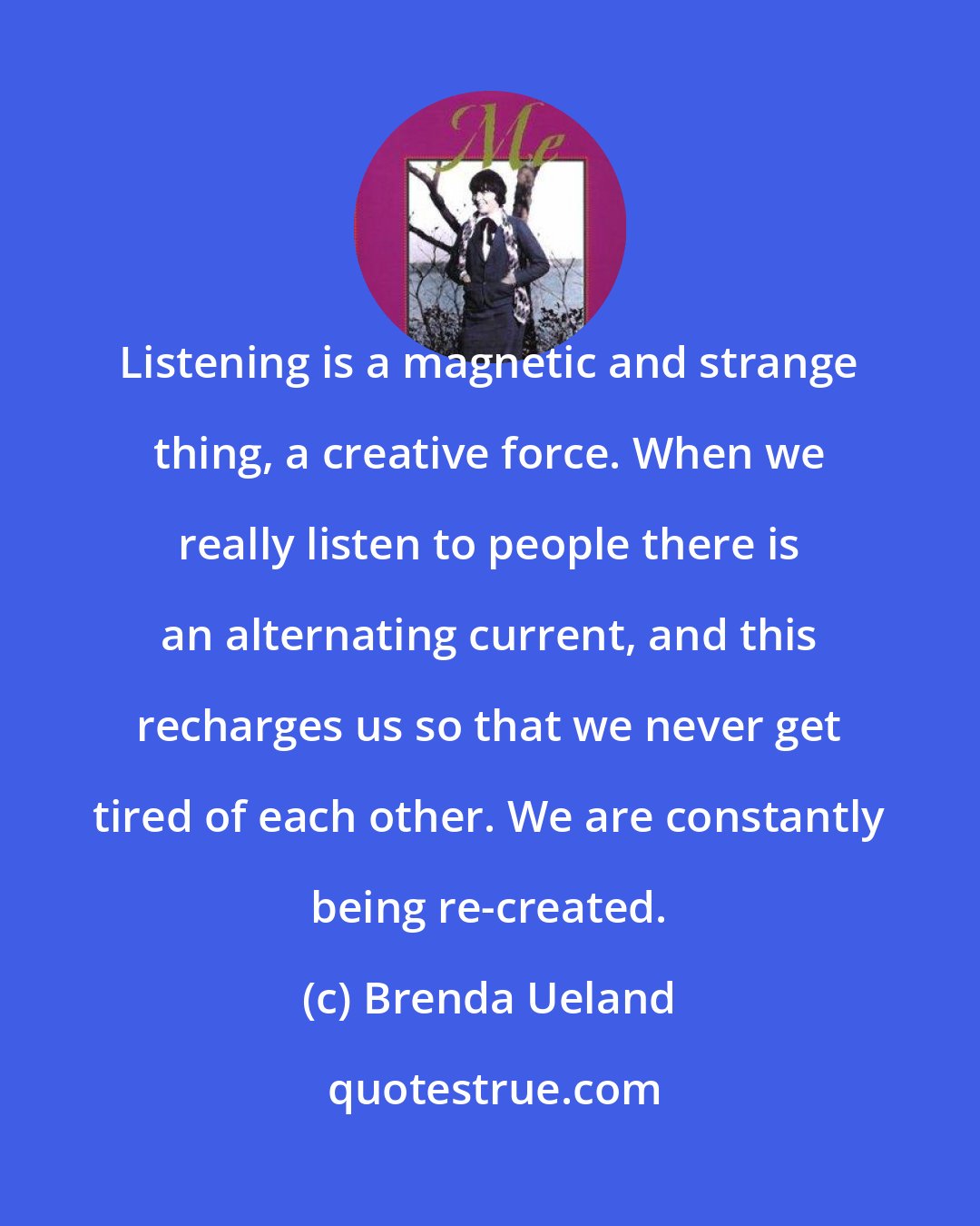 Brenda Ueland: Listening is a magnetic and strange thing, a creative force. When we really listen to people there is an alternating current, and this recharges us so that we never get tired of each other. We are constantly being re-created.