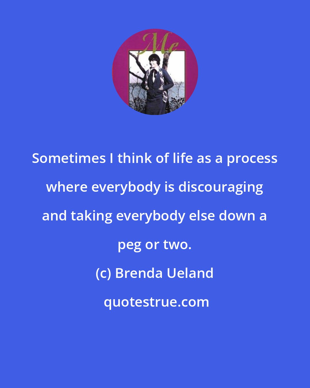 Brenda Ueland: Sometimes I think of life as a process where everybody is discouraging and taking everybody else down a peg or two.
