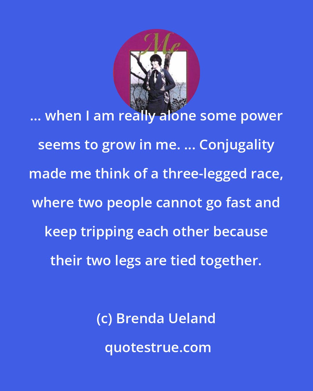 Brenda Ueland: ... when I am really alone some power seems to grow in me. ... Conjugality made me think of a three-legged race, where two people cannot go fast and keep tripping each other because their two legs are tied together.