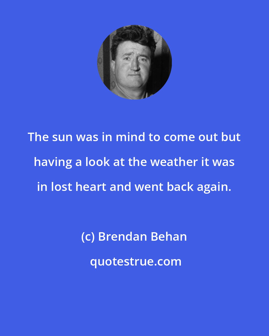Brendan Behan: The sun was in mind to come out but having a look at the weather it was in lost heart and went back again.